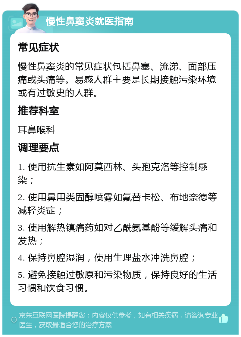 慢性鼻窦炎就医指南 常见症状 慢性鼻窦炎的常见症状包括鼻塞、流涕、面部压痛或头痛等。易感人群主要是长期接触污染环境或有过敏史的人群。 推荐科室 耳鼻喉科 调理要点 1. 使用抗生素如阿莫西林、头孢克洛等控制感染； 2. 使用鼻用类固醇喷雾如氟替卡松、布地奈德等减轻炎症； 3. 使用解热镇痛药如对乙酰氨基酚等缓解头痛和发热； 4. 保持鼻腔湿润，使用生理盐水冲洗鼻腔； 5. 避免接触过敏原和污染物质，保持良好的生活习惯和饮食习惯。