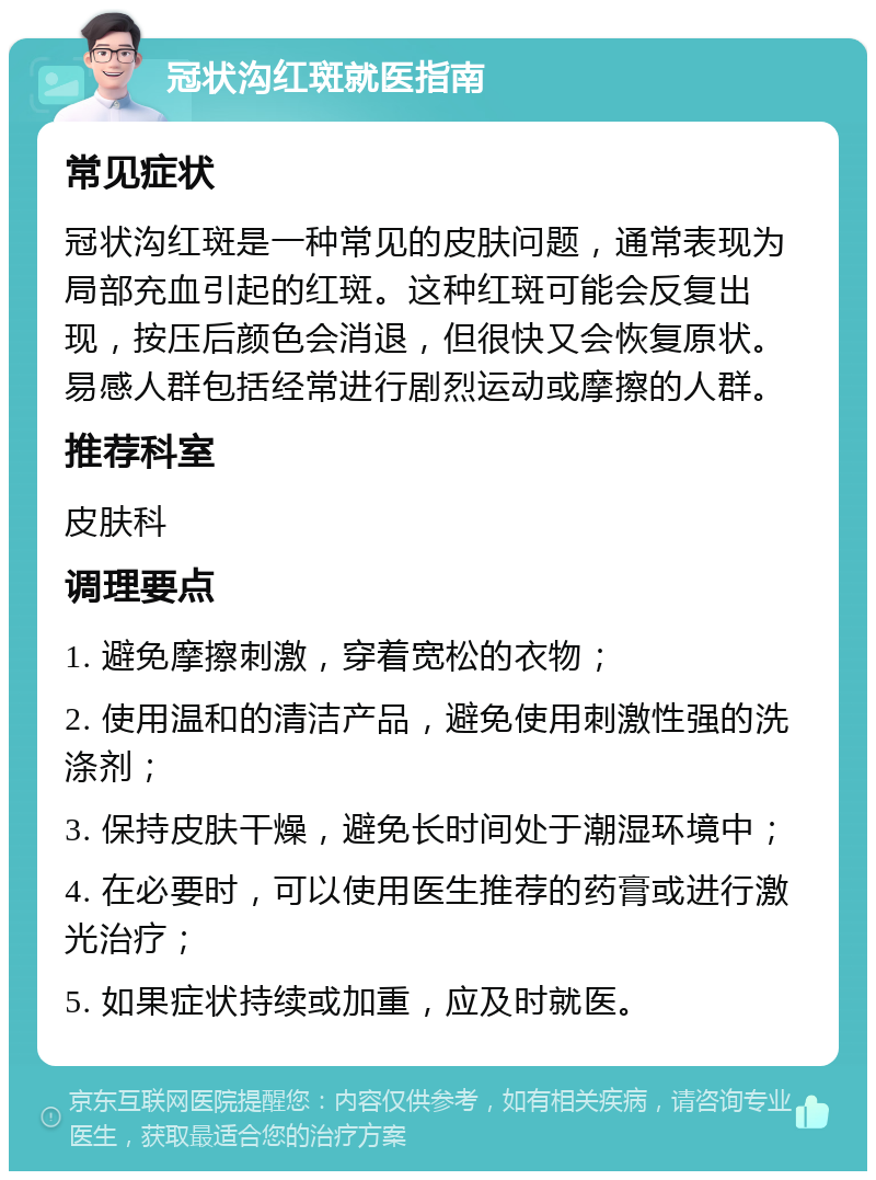 冠状沟红斑就医指南 常见症状 冠状沟红斑是一种常见的皮肤问题，通常表现为局部充血引起的红斑。这种红斑可能会反复出现，按压后颜色会消退，但很快又会恢复原状。易感人群包括经常进行剧烈运动或摩擦的人群。 推荐科室 皮肤科 调理要点 1. 避免摩擦刺激，穿着宽松的衣物； 2. 使用温和的清洁产品，避免使用刺激性强的洗涤剂； 3. 保持皮肤干燥，避免长时间处于潮湿环境中； 4. 在必要时，可以使用医生推荐的药膏或进行激光治疗； 5. 如果症状持续或加重，应及时就医。