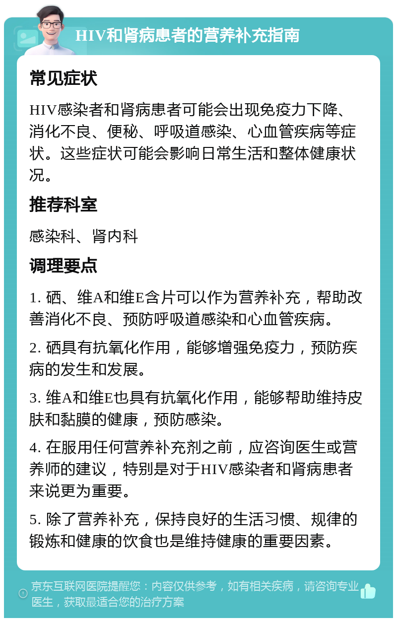 HIV和肾病患者的营养补充指南 常见症状 HIV感染者和肾病患者可能会出现免疫力下降、消化不良、便秘、呼吸道感染、心血管疾病等症状。这些症状可能会影响日常生活和整体健康状况。 推荐科室 感染科、肾内科 调理要点 1. 硒、维A和维E含片可以作为营养补充，帮助改善消化不良、预防呼吸道感染和心血管疾病。 2. 硒具有抗氧化作用，能够增强免疫力，预防疾病的发生和发展。 3. 维A和维E也具有抗氧化作用，能够帮助维持皮肤和黏膜的健康，预防感染。 4. 在服用任何营养补充剂之前，应咨询医生或营养师的建议，特别是对于HIV感染者和肾病患者来说更为重要。 5. 除了营养补充，保持良好的生活习惯、规律的锻炼和健康的饮食也是维持健康的重要因素。