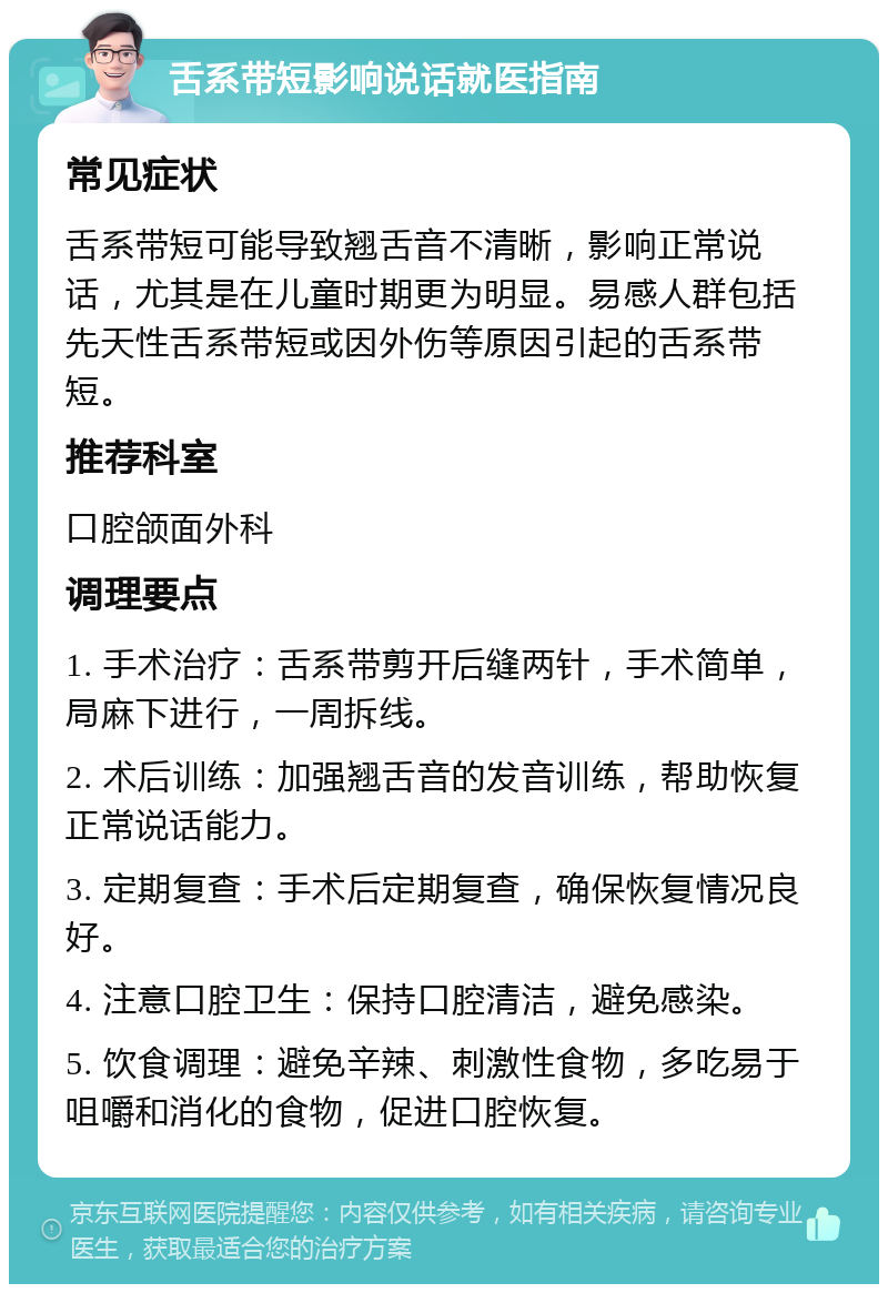 舌系带短影响说话就医指南 常见症状 舌系带短可能导致翘舌音不清晰，影响正常说话，尤其是在儿童时期更为明显。易感人群包括先天性舌系带短或因外伤等原因引起的舌系带短。 推荐科室 口腔颌面外科 调理要点 1. 手术治疗：舌系带剪开后缝两针，手术简单，局麻下进行，一周拆线。 2. 术后训练：加强翘舌音的发音训练，帮助恢复正常说话能力。 3. 定期复查：手术后定期复查，确保恢复情况良好。 4. 注意口腔卫生：保持口腔清洁，避免感染。 5. 饮食调理：避免辛辣、刺激性食物，多吃易于咀嚼和消化的食物，促进口腔恢复。