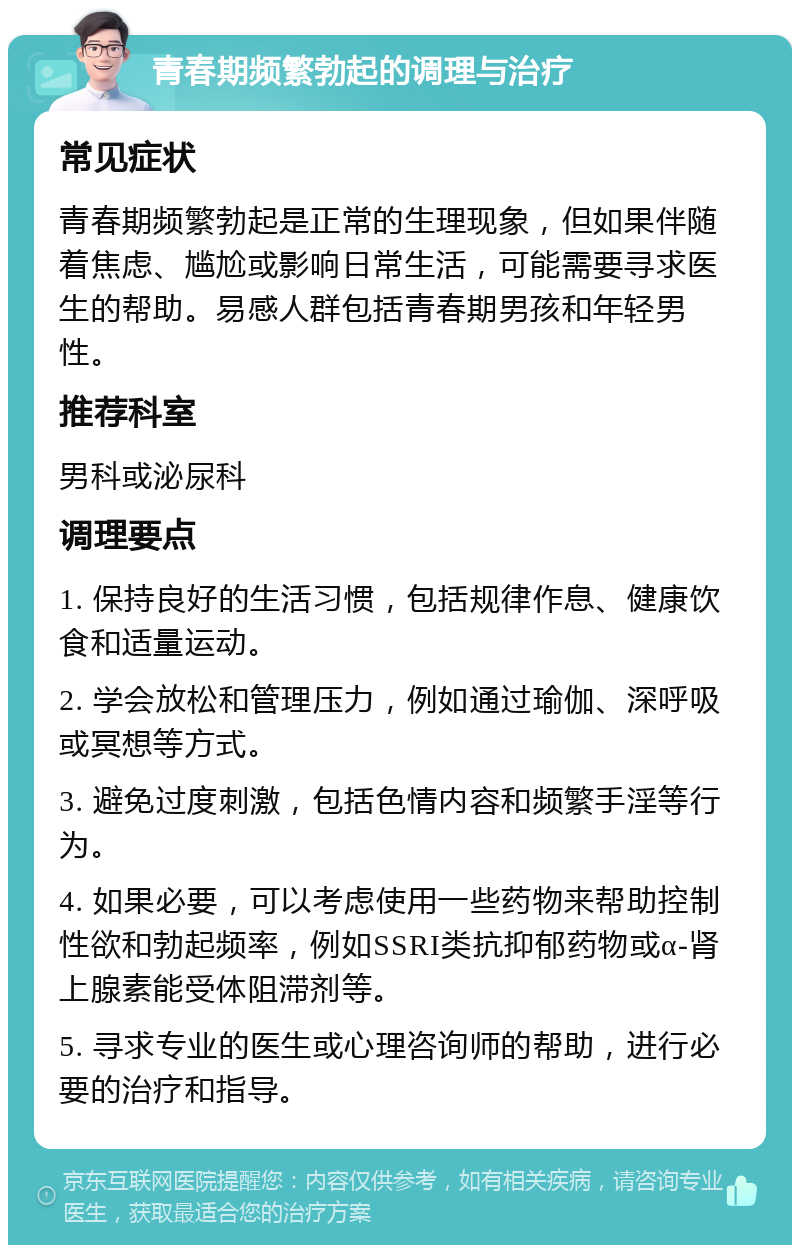 青春期频繁勃起的调理与治疗 常见症状 青春期频繁勃起是正常的生理现象，但如果伴随着焦虑、尴尬或影响日常生活，可能需要寻求医生的帮助。易感人群包括青春期男孩和年轻男性。 推荐科室 男科或泌尿科 调理要点 1. 保持良好的生活习惯，包括规律作息、健康饮食和适量运动。 2. 学会放松和管理压力，例如通过瑜伽、深呼吸或冥想等方式。 3. 避免过度刺激，包括色情内容和频繁手淫等行为。 4. 如果必要，可以考虑使用一些药物来帮助控制性欲和勃起频率，例如SSRI类抗抑郁药物或α-肾上腺素能受体阻滞剂等。 5. 寻求专业的医生或心理咨询师的帮助，进行必要的治疗和指导。