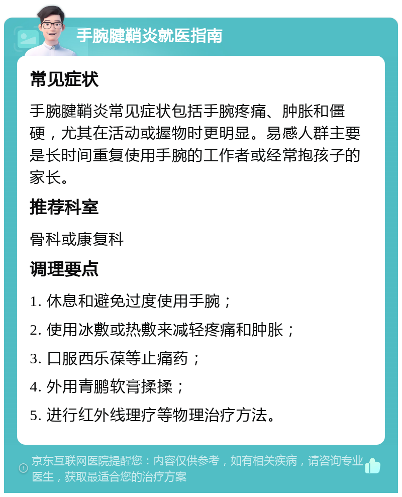 手腕腱鞘炎就医指南 常见症状 手腕腱鞘炎常见症状包括手腕疼痛、肿胀和僵硬，尤其在活动或握物时更明显。易感人群主要是长时间重复使用手腕的工作者或经常抱孩子的家长。 推荐科室 骨科或康复科 调理要点 1. 休息和避免过度使用手腕； 2. 使用冰敷或热敷来减轻疼痛和肿胀； 3. 口服西乐葆等止痛药； 4. 外用青鹏软膏揉揉； 5. 进行红外线理疗等物理治疗方法。