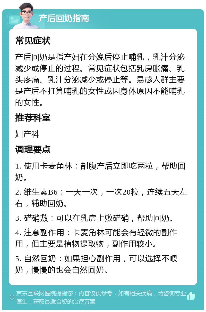 产后回奶指南 常见症状 产后回奶是指产妇在分娩后停止哺乳，乳汁分泌减少或停止的过程。常见症状包括乳房胀痛、乳头疼痛、乳汁分泌减少或停止等。易感人群主要是产后不打算哺乳的女性或因身体原因不能哺乳的女性。 推荐科室 妇产科 调理要点 1. 使用卡麦角林：剖腹产后立即吃两粒，帮助回奶。 2. 维生素B6：一天一次，一次20粒，连续五天左右，辅助回奶。 3. 硭硝敷：可以在乳房上敷硭硝，帮助回奶。 4. 注意副作用：卡麦角林可能会有轻微的副作用，但主要是植物提取物，副作用较小。 5. 自然回奶：如果担心副作用，可以选择不喂奶，慢慢的也会自然回奶。