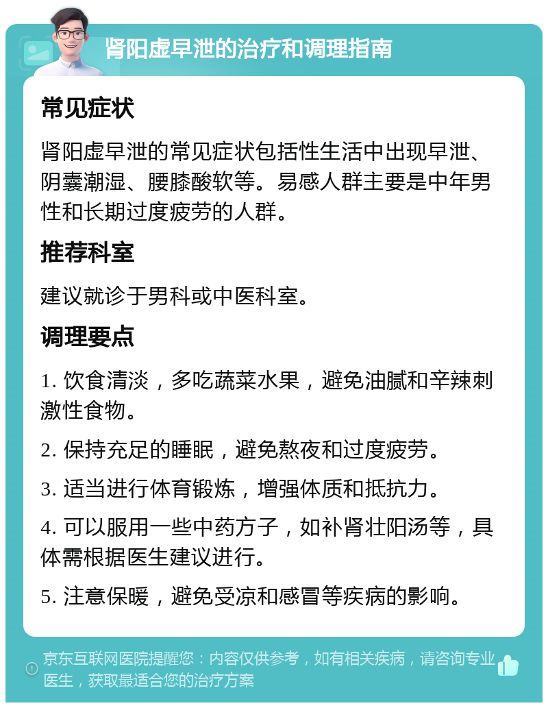 肾阳虚早泄的治疗和调理指南 常见症状 肾阳虚早泄的常见症状包括性生活中出现早泄、阴囊潮湿、腰膝酸软等。易感人群主要是中年男性和长期过度疲劳的人群。 推荐科室 建议就诊于男科或中医科室。 调理要点 1. 饮食清淡，多吃蔬菜水果，避免油腻和辛辣刺激性食物。 2. 保持充足的睡眠，避免熬夜和过度疲劳。 3. 适当进行体育锻炼，增强体质和抵抗力。 4. 可以服用一些中药方子，如补肾壮阳汤等，具体需根据医生建议进行。 5. 注意保暖，避免受凉和感冒等疾病的影响。