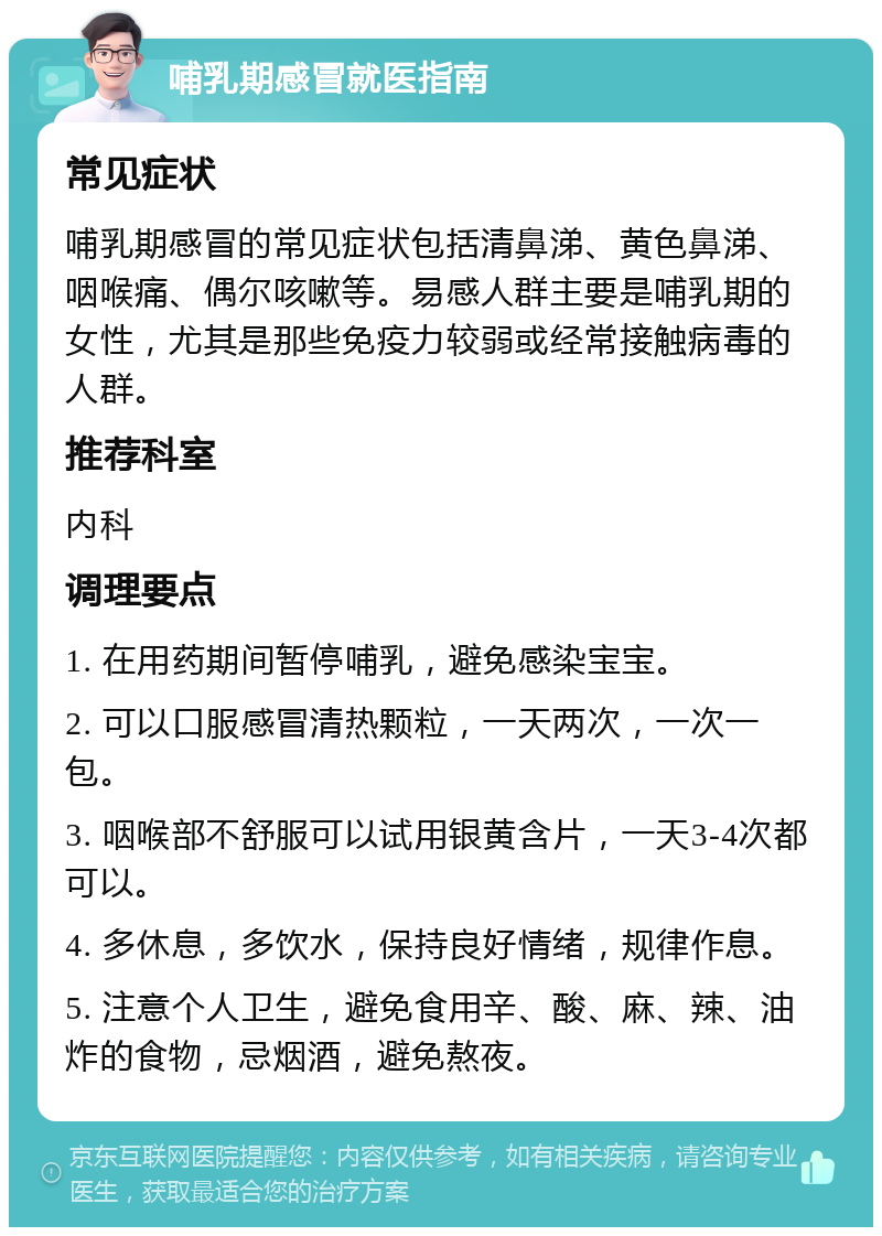 哺乳期感冒就医指南 常见症状 哺乳期感冒的常见症状包括清鼻涕、黄色鼻涕、咽喉痛、偶尔咳嗽等。易感人群主要是哺乳期的女性，尤其是那些免疫力较弱或经常接触病毒的人群。 推荐科室 内科 调理要点 1. 在用药期间暂停哺乳，避免感染宝宝。 2. 可以口服感冒清热颗粒，一天两次，一次一包。 3. 咽喉部不舒服可以试用银黄含片，一天3-4次都可以。 4. 多休息，多饮水，保持良好情绪，规律作息。 5. 注意个人卫生，避免食用辛、酸、麻、辣、油炸的食物，忌烟酒，避免熬夜。