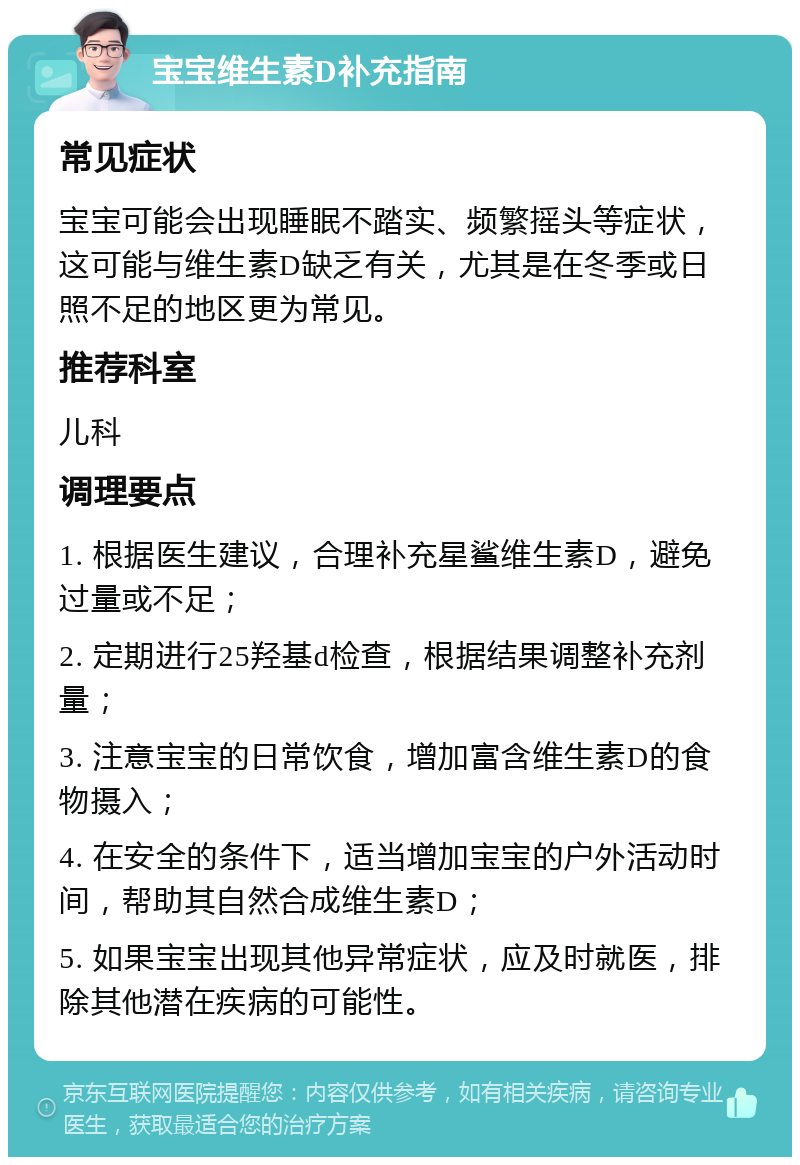 宝宝维生素D补充指南 常见症状 宝宝可能会出现睡眠不踏实、频繁摇头等症状，这可能与维生素D缺乏有关，尤其是在冬季或日照不足的地区更为常见。 推荐科室 儿科 调理要点 1. 根据医生建议，合理补充星鲨维生素D，避免过量或不足； 2. 定期进行25羟基d检查，根据结果调整补充剂量； 3. 注意宝宝的日常饮食，增加富含维生素D的食物摄入； 4. 在安全的条件下，适当增加宝宝的户外活动时间，帮助其自然合成维生素D； 5. 如果宝宝出现其他异常症状，应及时就医，排除其他潜在疾病的可能性。