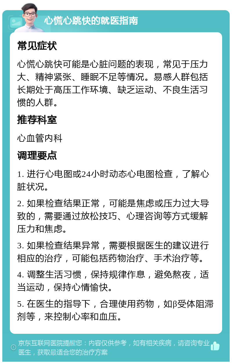 心慌心跳快的就医指南 常见症状 心慌心跳快可能是心脏问题的表现，常见于压力大、精神紧张、睡眠不足等情况。易感人群包括长期处于高压工作环境、缺乏运动、不良生活习惯的人群。 推荐科室 心血管内科 调理要点 1. 进行心电图或24小时动态心电图检查，了解心脏状况。 2. 如果检查结果正常，可能是焦虑或压力过大导致的，需要通过放松技巧、心理咨询等方式缓解压力和焦虑。 3. 如果检查结果异常，需要根据医生的建议进行相应的治疗，可能包括药物治疗、手术治疗等。 4. 调整生活习惯，保持规律作息，避免熬夜，适当运动，保持心情愉快。 5. 在医生的指导下，合理使用药物，如β受体阻滞剂等，来控制心率和血压。