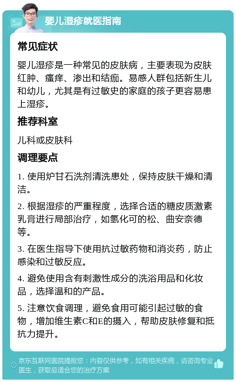 婴儿湿疹就医指南 常见症状 婴儿湿疹是一种常见的皮肤病，主要表现为皮肤红肿、瘙痒、渗出和结痂。易感人群包括新生儿和幼儿，尤其是有过敏史的家庭的孩子更容易患上湿疹。 推荐科室 儿科或皮肤科 调理要点 1. 使用炉甘石洗剂清洗患处，保持皮肤干燥和清洁。 2. 根据湿疹的严重程度，选择合适的糖皮质激素乳膏进行局部治疗，如氢化可的松、曲安奈德等。 3. 在医生指导下使用抗过敏药物和消炎药，防止感染和过敏反应。 4. 避免使用含有刺激性成分的洗浴用品和化妆品，选择温和的产品。 5. 注意饮食调理，避免食用可能引起过敏的食物，增加维生素C和E的摄入，帮助皮肤修复和抵抗力提升。