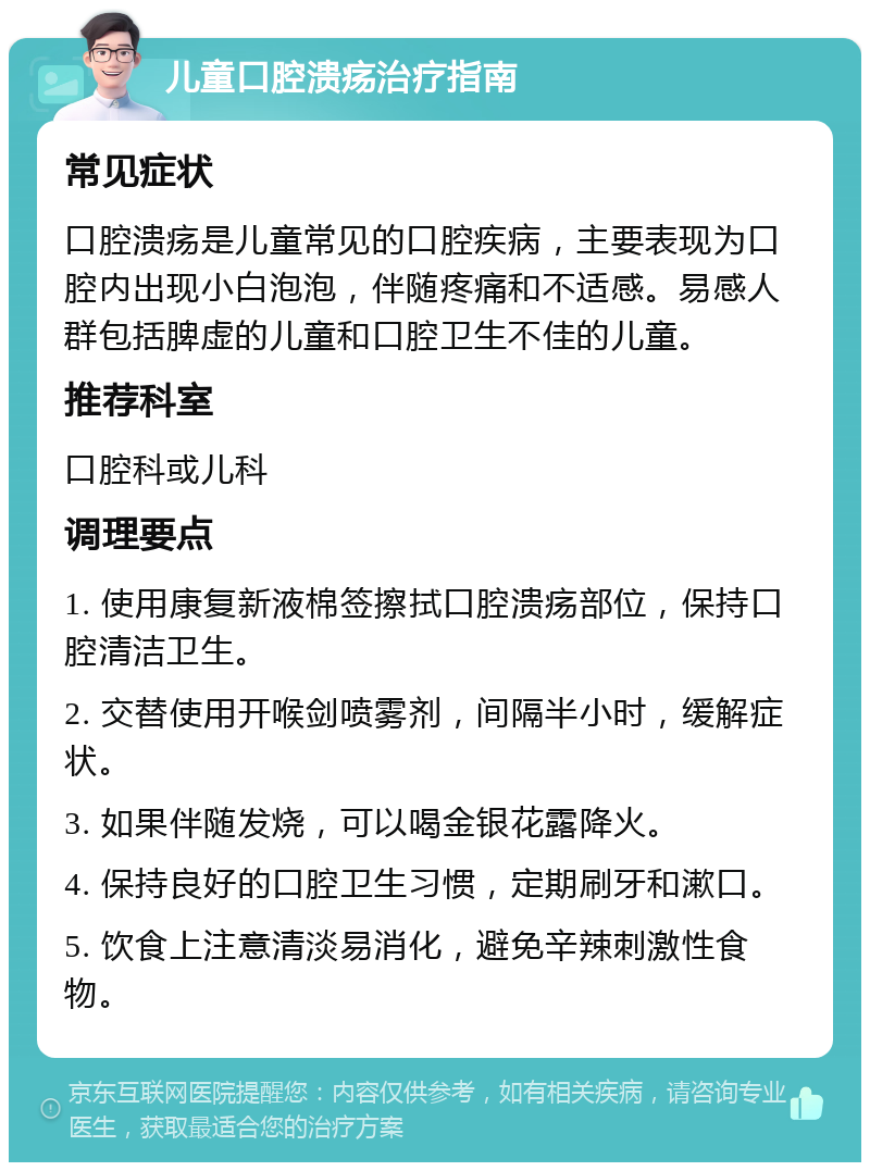 儿童口腔溃疡治疗指南 常见症状 口腔溃疡是儿童常见的口腔疾病，主要表现为口腔内出现小白泡泡，伴随疼痛和不适感。易感人群包括脾虚的儿童和口腔卫生不佳的儿童。 推荐科室 口腔科或儿科 调理要点 1. 使用康复新液棉签擦拭口腔溃疡部位，保持口腔清洁卫生。 2. 交替使用开喉剑喷雾剂，间隔半小时，缓解症状。 3. 如果伴随发烧，可以喝金银花露降火。 4. 保持良好的口腔卫生习惯，定期刷牙和漱口。 5. 饮食上注意清淡易消化，避免辛辣刺激性食物。