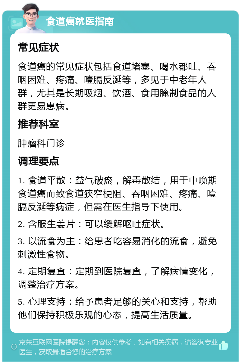 食道癌就医指南 常见症状 食道癌的常见症状包括食道堵塞、喝水都吐、吞咽困难、疼痛、噎膈反涎等，多见于中老年人群，尤其是长期吸烟、饮酒、食用腌制食品的人群更易患病。 推荐科室 肿瘤科门诊 调理要点 1. 食道平散：益气破瘀，解毒散结，用于中晚期食道癌而致食道狭窄梗阻、吞咽困难、疼痛、噎膈反涎等病症，但需在医生指导下使用。 2. 含服生姜片：可以缓解呕吐症状。 3. 以流食为主：给患者吃容易消化的流食，避免刺激性食物。 4. 定期复查：定期到医院复查，了解病情变化，调整治疗方案。 5. 心理支持：给予患者足够的关心和支持，帮助他们保持积极乐观的心态，提高生活质量。