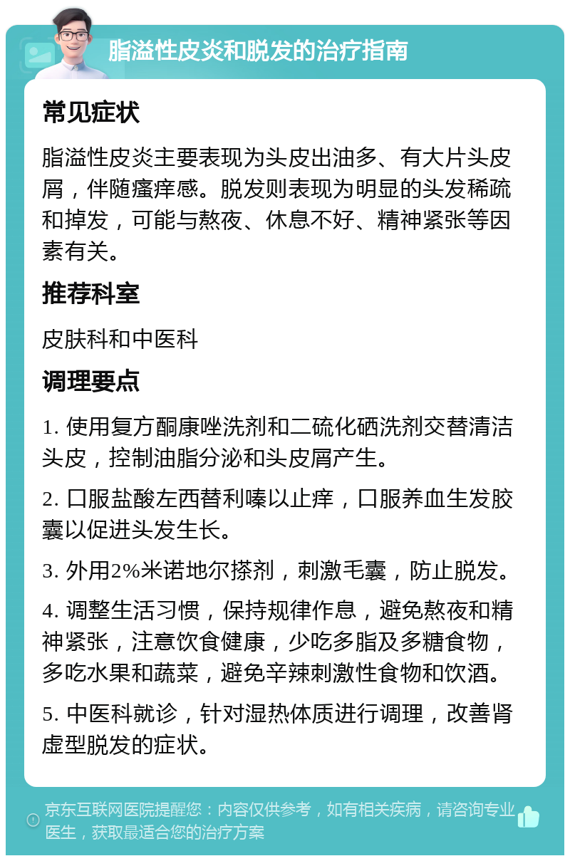 脂溢性皮炎和脱发的治疗指南 常见症状 脂溢性皮炎主要表现为头皮出油多、有大片头皮屑，伴随瘙痒感。脱发则表现为明显的头发稀疏和掉发，可能与熬夜、休息不好、精神紧张等因素有关。 推荐科室 皮肤科和中医科 调理要点 1. 使用复方酮康唑洗剂和二硫化硒洗剂交替清洁头皮，控制油脂分泌和头皮屑产生。 2. 口服盐酸左西替利嗪以止痒，口服养血生发胶囊以促进头发生长。 3. 外用2%米诺地尔搽剂，刺激毛囊，防止脱发。 4. 调整生活习惯，保持规律作息，避免熬夜和精神紧张，注意饮食健康，少吃多脂及多糖食物，多吃水果和蔬菜，避免辛辣刺激性食物和饮酒。 5. 中医科就诊，针对湿热体质进行调理，改善肾虚型脱发的症状。