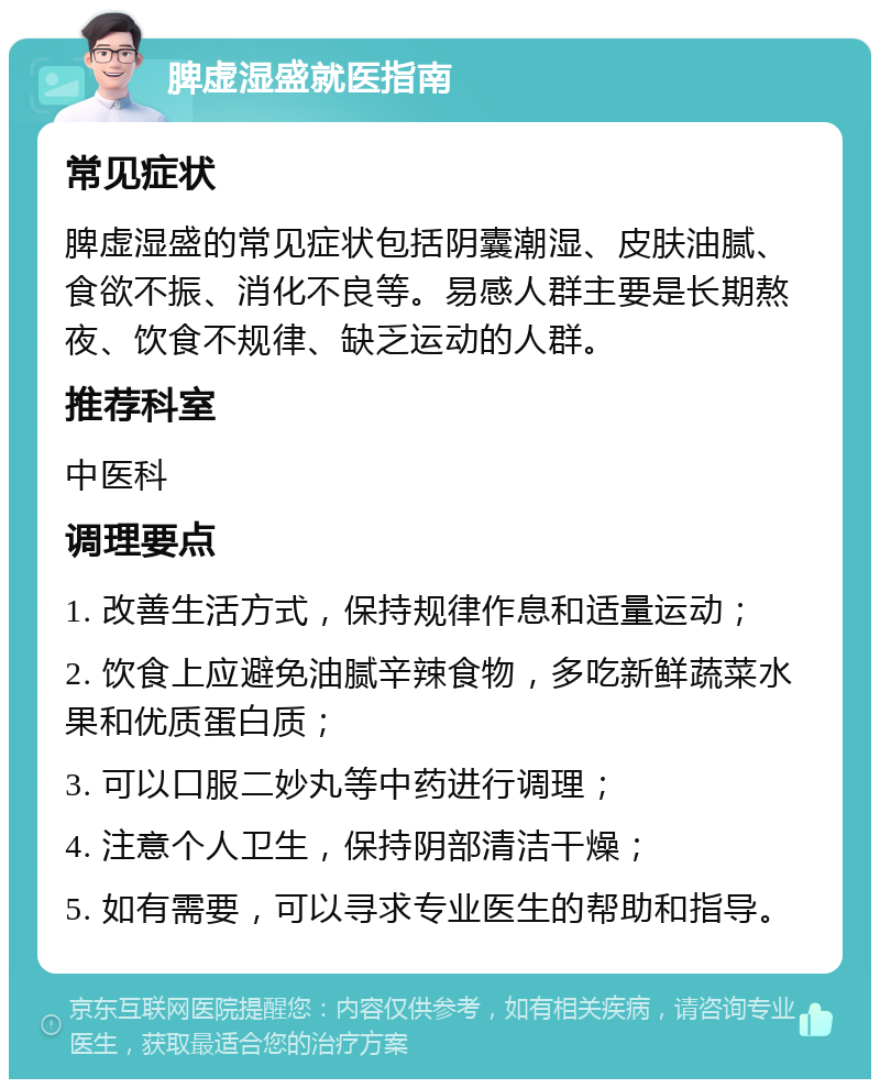 脾虚湿盛就医指南 常见症状 脾虚湿盛的常见症状包括阴囊潮湿、皮肤油腻、食欲不振、消化不良等。易感人群主要是长期熬夜、饮食不规律、缺乏运动的人群。 推荐科室 中医科 调理要点 1. 改善生活方式，保持规律作息和适量运动； 2. 饮食上应避免油腻辛辣食物，多吃新鲜蔬菜水果和优质蛋白质； 3. 可以口服二妙丸等中药进行调理； 4. 注意个人卫生，保持阴部清洁干燥； 5. 如有需要，可以寻求专业医生的帮助和指导。