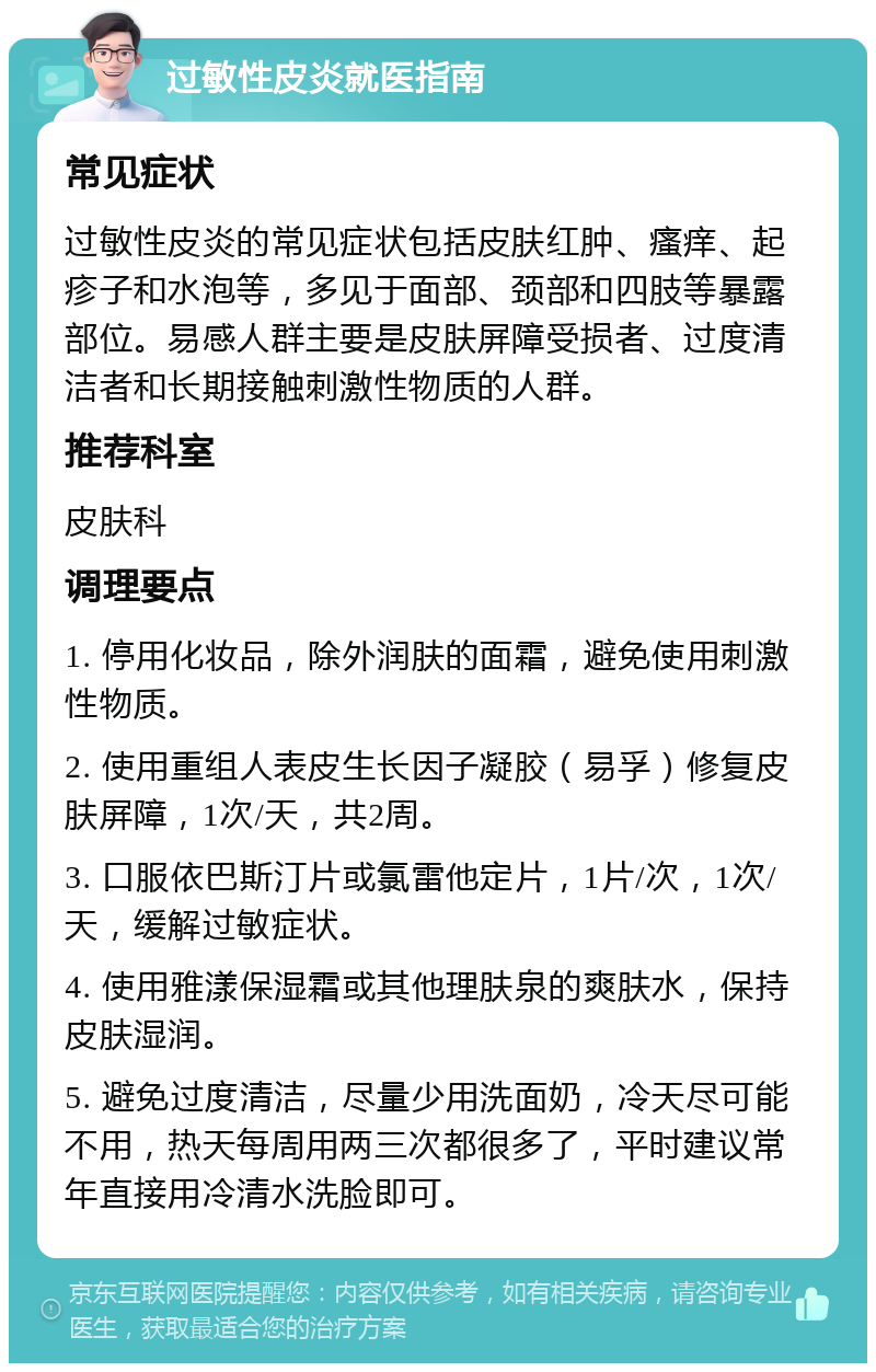 过敏性皮炎就医指南 常见症状 过敏性皮炎的常见症状包括皮肤红肿、瘙痒、起疹子和水泡等，多见于面部、颈部和四肢等暴露部位。易感人群主要是皮肤屏障受损者、过度清洁者和长期接触刺激性物质的人群。 推荐科室 皮肤科 调理要点 1. 停用化妆品，除外润肤的面霜，避免使用刺激性物质。 2. 使用重组人表皮生长因子凝胶（易孚）修复皮肤屏障，1次/天，共2周。 3. 口服依巴斯汀片或氯雷他定片，1片/次，1次/天，缓解过敏症状。 4. 使用雅漾保湿霜或其他理肤泉的爽肤水，保持皮肤湿润。 5. 避免过度清洁，尽量少用洗面奶，冷天尽可能不用，热天每周用两三次都很多了，平时建议常年直接用冷清水洗脸即可。