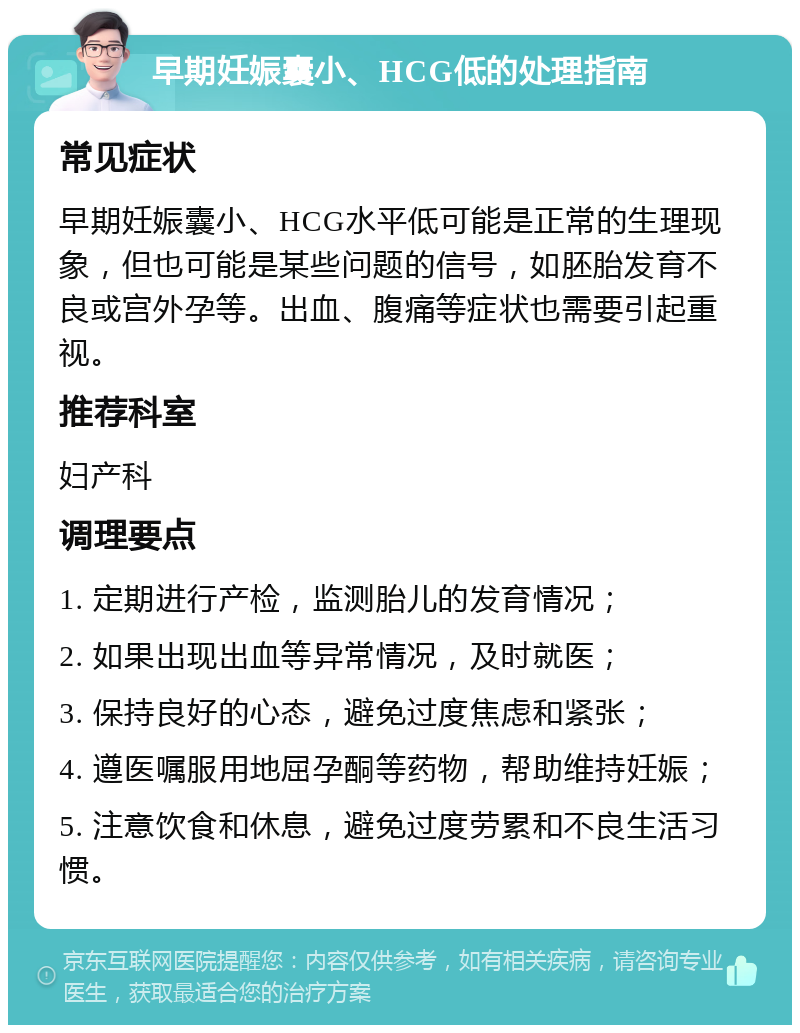 早期妊娠囊小、HCG低的处理指南 常见症状 早期妊娠囊小、HCG水平低可能是正常的生理现象，但也可能是某些问题的信号，如胚胎发育不良或宫外孕等。出血、腹痛等症状也需要引起重视。 推荐科室 妇产科 调理要点 1. 定期进行产检，监测胎儿的发育情况； 2. 如果出现出血等异常情况，及时就医； 3. 保持良好的心态，避免过度焦虑和紧张； 4. 遵医嘱服用地屈孕酮等药物，帮助维持妊娠； 5. 注意饮食和休息，避免过度劳累和不良生活习惯。