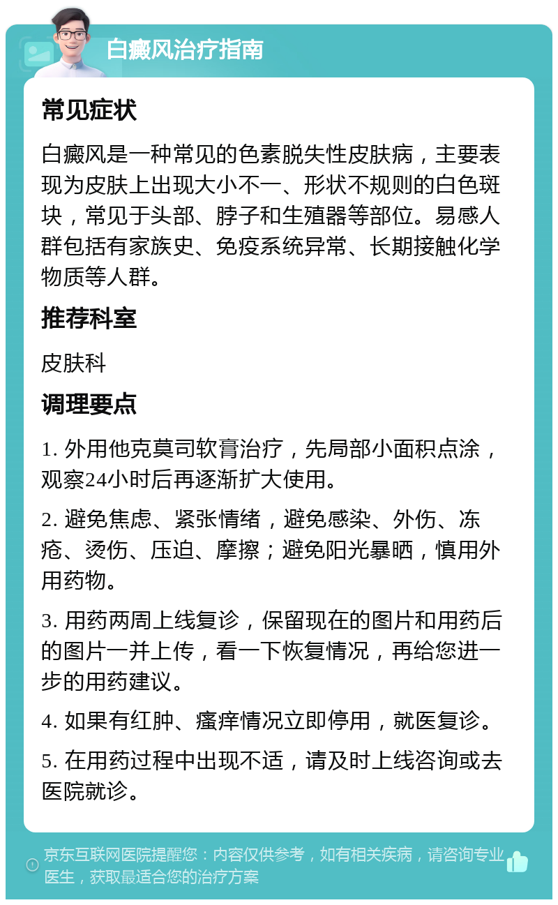 白癜风治疗指南 常见症状 白癜风是一种常见的色素脱失性皮肤病，主要表现为皮肤上出现大小不一、形状不规则的白色斑块，常见于头部、脖子和生殖器等部位。易感人群包括有家族史、免疫系统异常、长期接触化学物质等人群。 推荐科室 皮肤科 调理要点 1. 外用他克莫司软膏治疗，先局部小面积点涂，观察24小时后再逐渐扩大使用。 2. 避免焦虑、紧张情绪，避免感染、外伤、冻疮、烫伤、压迫、摩擦；避免阳光暴晒，慎用外用药物。 3. 用药两周上线复诊，保留现在的图片和用药后的图片一并上传，看一下恢复情况，再给您进一步的用药建议。 4. 如果有红肿、瘙痒情况立即停用，就医复诊。 5. 在用药过程中出现不适，请及时上线咨询或去医院就诊。