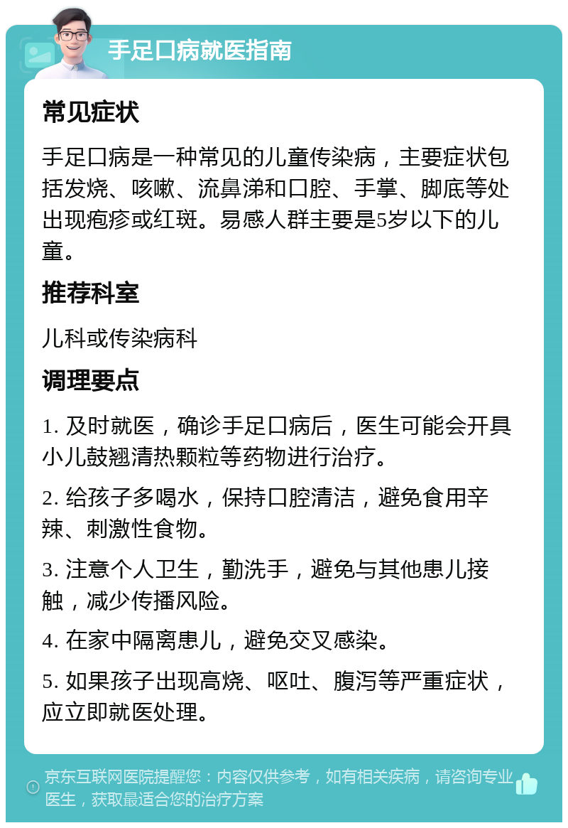 手足口病就医指南 常见症状 手足口病是一种常见的儿童传染病，主要症状包括发烧、咳嗽、流鼻涕和口腔、手掌、脚底等处出现疱疹或红斑。易感人群主要是5岁以下的儿童。 推荐科室 儿科或传染病科 调理要点 1. 及时就医，确诊手足口病后，医生可能会开具小儿鼓翘清热颗粒等药物进行治疗。 2. 给孩子多喝水，保持口腔清洁，避免食用辛辣、刺激性食物。 3. 注意个人卫生，勤洗手，避免与其他患儿接触，减少传播风险。 4. 在家中隔离患儿，避免交叉感染。 5. 如果孩子出现高烧、呕吐、腹泻等严重症状，应立即就医处理。