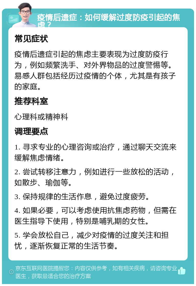 疫情后遗症：如何缓解过度防疫引起的焦虑？ 常见症状 疫情后遗症引起的焦虑主要表现为过度防疫行为，例如频繁洗手、对外界物品的过度警惕等。易感人群包括经历过疫情的个体，尤其是有孩子的家庭。 推荐科室 心理科或精神科 调理要点 1. 寻求专业的心理咨询或治疗，通过聊天交流来缓解焦虑情绪。 2. 尝试转移注意力，例如进行一些放松的活动，如散步、瑜伽等。 3. 保持规律的生活作息，避免过度疲劳。 4. 如果必要，可以考虑使用抗焦虑药物，但需在医生指导下使用，特别是哺乳期的女性。 5. 学会放松自己，减少对疫情的过度关注和担忧，逐渐恢复正常的生活节奏。