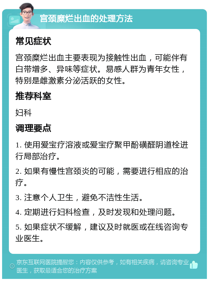 宫颈糜烂出血的处理方法 常见症状 宫颈糜烂出血主要表现为接触性出血，可能伴有白带增多、异味等症状。易感人群为青年女性，特别是雌激素分泌活跃的女性。 推荐科室 妇科 调理要点 1. 使用爱宝疗溶液或爱宝疗聚甲酚磺醛阴道栓进行局部治疗。 2. 如果有慢性宫颈炎的可能，需要进行相应的治疗。 3. 注意个人卫生，避免不洁性生活。 4. 定期进行妇科检查，及时发现和处理问题。 5. 如果症状不缓解，建议及时就医或在线咨询专业医生。