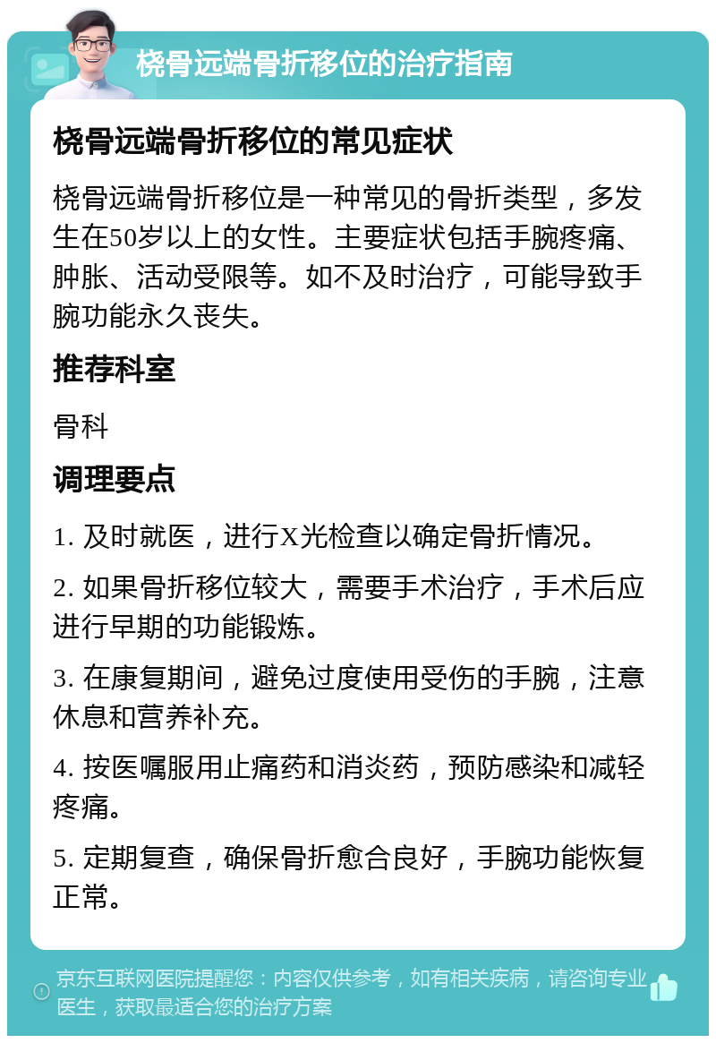 桡骨远端骨折移位的治疗指南 桡骨远端骨折移位的常见症状 桡骨远端骨折移位是一种常见的骨折类型，多发生在50岁以上的女性。主要症状包括手腕疼痛、肿胀、活动受限等。如不及时治疗，可能导致手腕功能永久丧失。 推荐科室 骨科 调理要点 1. 及时就医，进行X光检查以确定骨折情况。 2. 如果骨折移位较大，需要手术治疗，手术后应进行早期的功能锻炼。 3. 在康复期间，避免过度使用受伤的手腕，注意休息和营养补充。 4. 按医嘱服用止痛药和消炎药，预防感染和减轻疼痛。 5. 定期复查，确保骨折愈合良好，手腕功能恢复正常。