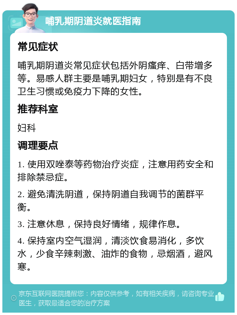 哺乳期阴道炎就医指南 常见症状 哺乳期阴道炎常见症状包括外阴瘙痒、白带增多等。易感人群主要是哺乳期妇女，特别是有不良卫生习惯或免疫力下降的女性。 推荐科室 妇科 调理要点 1. 使用双唑泰等药物治疗炎症，注意用药安全和排除禁忌症。 2. 避免清洗阴道，保持阴道自我调节的菌群平衡。 3. 注意休息，保持良好情绪，规律作息。 4. 保持室内空气湿润，清淡饮食易消化，多饮水，少食辛辣刺激、油炸的食物，忌烟酒，避风寒。