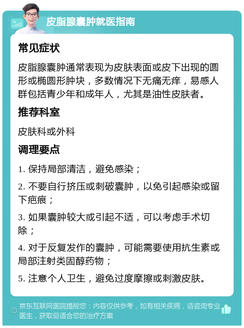 皮脂腺囊肿就医指南 常见症状 皮脂腺囊肿通常表现为皮肤表面或皮下出现的圆形或椭圆形肿块，多数情况下无痛无痒，易感人群包括青少年和成年人，尤其是油性皮肤者。 推荐科室 皮肤科或外科 调理要点 1. 保持局部清洁，避免感染； 2. 不要自行挤压或刺破囊肿，以免引起感染或留下疤痕； 3. 如果囊肿较大或引起不适，可以考虑手术切除； 4. 对于反复发作的囊肿，可能需要使用抗生素或局部注射类固醇药物； 5. 注意个人卫生，避免过度摩擦或刺激皮肤。