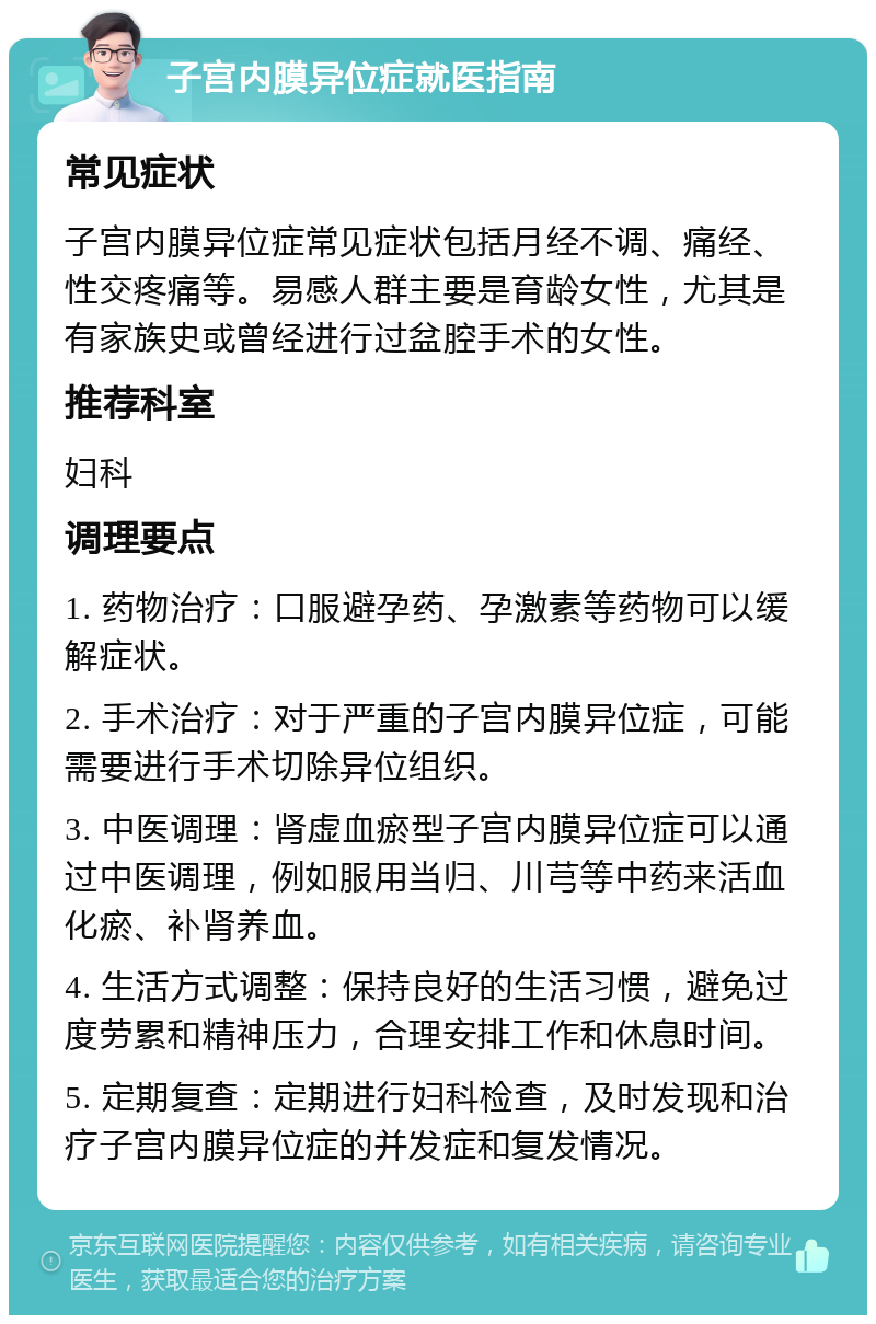 子宫内膜异位症就医指南 常见症状 子宫内膜异位症常见症状包括月经不调、痛经、性交疼痛等。易感人群主要是育龄女性，尤其是有家族史或曾经进行过盆腔手术的女性。 推荐科室 妇科 调理要点 1. 药物治疗：口服避孕药、孕激素等药物可以缓解症状。 2. 手术治疗：对于严重的子宫内膜异位症，可能需要进行手术切除异位组织。 3. 中医调理：肾虚血瘀型子宫内膜异位症可以通过中医调理，例如服用当归、川芎等中药来活血化瘀、补肾养血。 4. 生活方式调整：保持良好的生活习惯，避免过度劳累和精神压力，合理安排工作和休息时间。 5. 定期复查：定期进行妇科检查，及时发现和治疗子宫内膜异位症的并发症和复发情况。