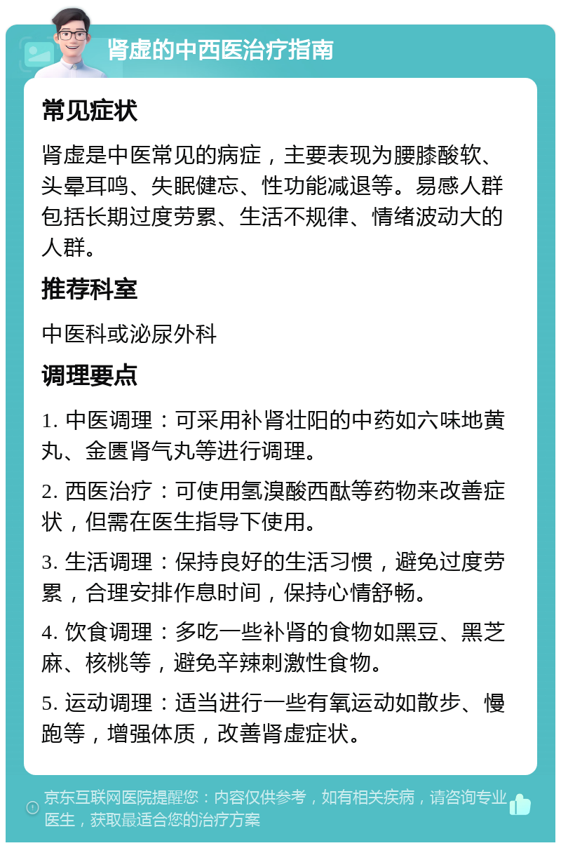 肾虚的中西医治疗指南 常见症状 肾虚是中医常见的病症，主要表现为腰膝酸软、头晕耳鸣、失眠健忘、性功能减退等。易感人群包括长期过度劳累、生活不规律、情绪波动大的人群。 推荐科室 中医科或泌尿外科 调理要点 1. 中医调理：可采用补肾壮阳的中药如六味地黄丸、金匮肾气丸等进行调理。 2. 西医治疗：可使用氢溴酸西酞等药物来改善症状，但需在医生指导下使用。 3. 生活调理：保持良好的生活习惯，避免过度劳累，合理安排作息时间，保持心情舒畅。 4. 饮食调理：多吃一些补肾的食物如黑豆、黑芝麻、核桃等，避免辛辣刺激性食物。 5. 运动调理：适当进行一些有氧运动如散步、慢跑等，增强体质，改善肾虚症状。