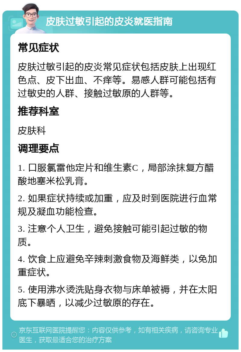 皮肤过敏引起的皮炎就医指南 常见症状 皮肤过敏引起的皮炎常见症状包括皮肤上出现红色点、皮下出血、不痒等。易感人群可能包括有过敏史的人群、接触过敏原的人群等。 推荐科室 皮肤科 调理要点 1. 口服氯雷他定片和维生素C，局部涂抹复方醋酸地塞米松乳膏。 2. 如果症状持续或加重，应及时到医院进行血常规及凝血功能检查。 3. 注意个人卫生，避免接触可能引起过敏的物质。 4. 饮食上应避免辛辣刺激食物及海鲜类，以免加重症状。 5. 使用沸水烫洗贴身衣物与床单被褥，并在太阳底下暴晒，以减少过敏原的存在。