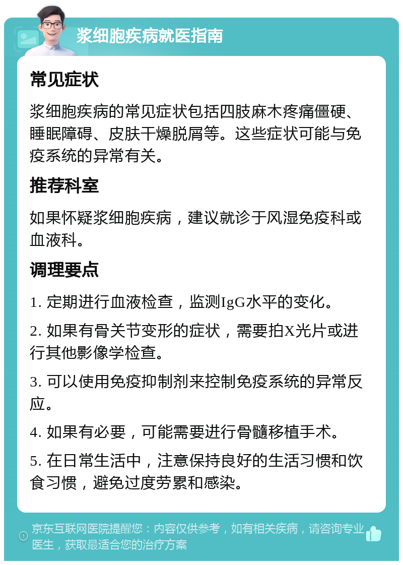 浆细胞疾病就医指南 常见症状 浆细胞疾病的常见症状包括四肢麻木疼痛僵硬、睡眠障碍、皮肤干燥脱屑等。这些症状可能与免疫系统的异常有关。 推荐科室 如果怀疑浆细胞疾病，建议就诊于风湿免疫科或血液科。 调理要点 1. 定期进行血液检查，监测IgG水平的变化。 2. 如果有骨关节变形的症状，需要拍X光片或进行其他影像学检查。 3. 可以使用免疫抑制剂来控制免疫系统的异常反应。 4. 如果有必要，可能需要进行骨髓移植手术。 5. 在日常生活中，注意保持良好的生活习惯和饮食习惯，避免过度劳累和感染。