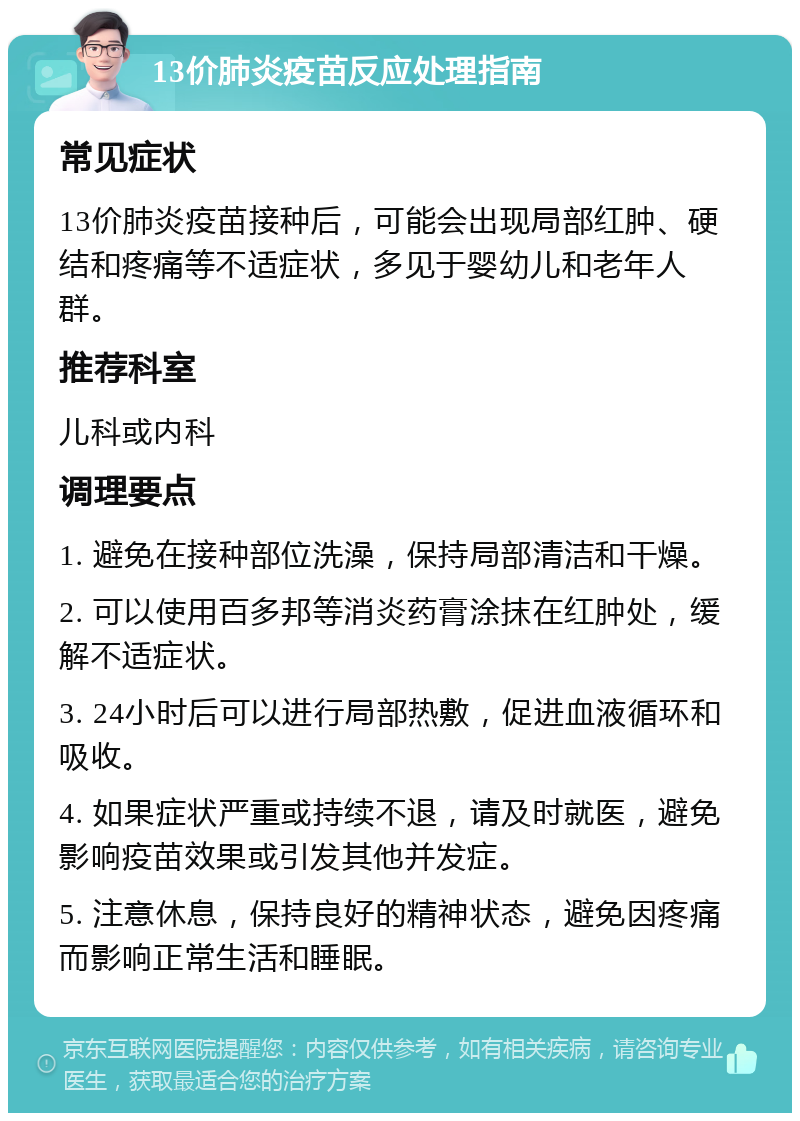 13价肺炎疫苗反应处理指南 常见症状 13价肺炎疫苗接种后，可能会出现局部红肿、硬结和疼痛等不适症状，多见于婴幼儿和老年人群。 推荐科室 儿科或内科 调理要点 1. 避免在接种部位洗澡，保持局部清洁和干燥。 2. 可以使用百多邦等消炎药膏涂抹在红肿处，缓解不适症状。 3. 24小时后可以进行局部热敷，促进血液循环和吸收。 4. 如果症状严重或持续不退，请及时就医，避免影响疫苗效果或引发其他并发症。 5. 注意休息，保持良好的精神状态，避免因疼痛而影响正常生活和睡眠。