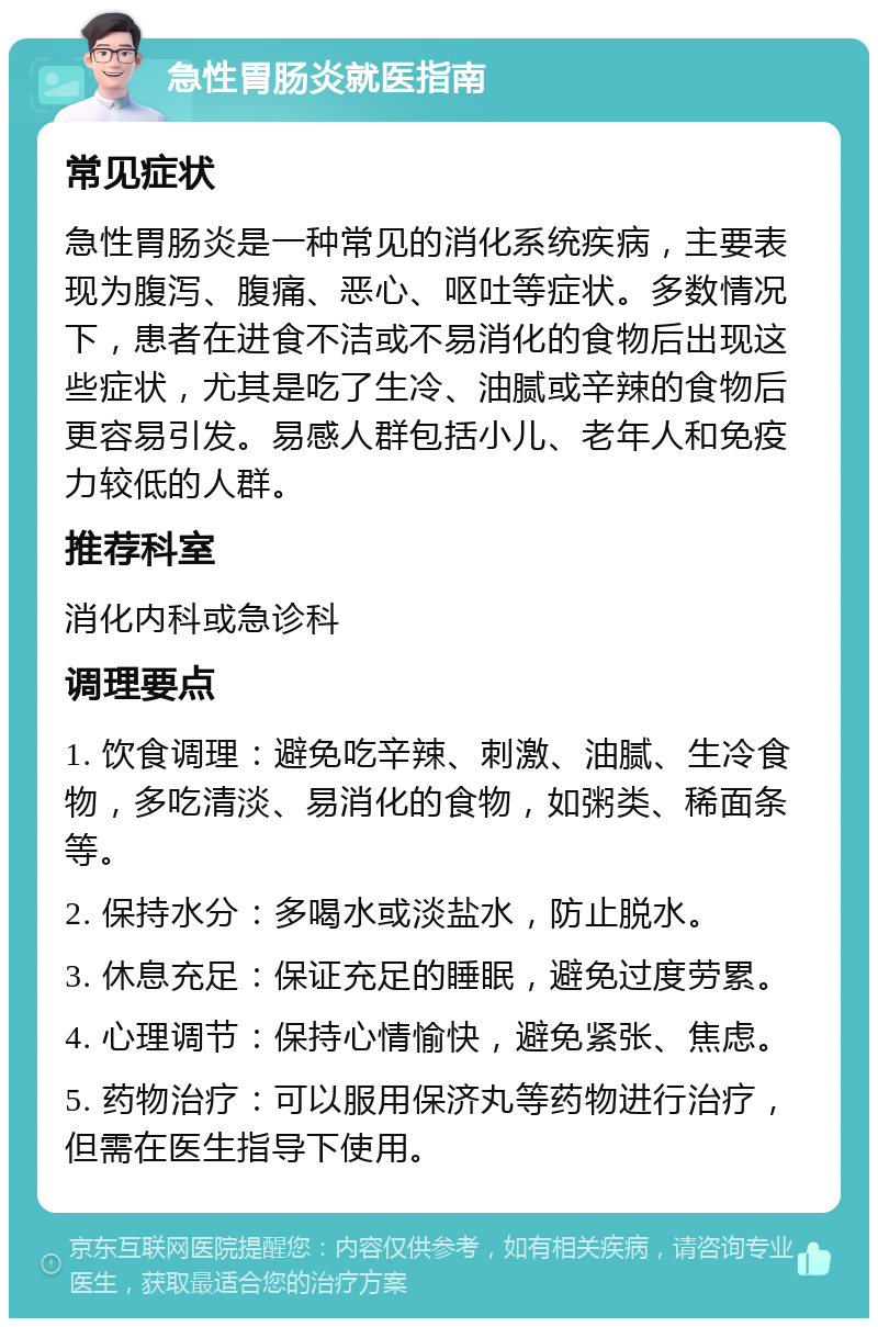 急性胃肠炎就医指南 常见症状 急性胃肠炎是一种常见的消化系统疾病，主要表现为腹泻、腹痛、恶心、呕吐等症状。多数情况下，患者在进食不洁或不易消化的食物后出现这些症状，尤其是吃了生冷、油腻或辛辣的食物后更容易引发。易感人群包括小儿、老年人和免疫力较低的人群。 推荐科室 消化内科或急诊科 调理要点 1. 饮食调理：避免吃辛辣、刺激、油腻、生冷食物，多吃清淡、易消化的食物，如粥类、稀面条等。 2. 保持水分：多喝水或淡盐水，防止脱水。 3. 休息充足：保证充足的睡眠，避免过度劳累。 4. 心理调节：保持心情愉快，避免紧张、焦虑。 5. 药物治疗：可以服用保济丸等药物进行治疗，但需在医生指导下使用。