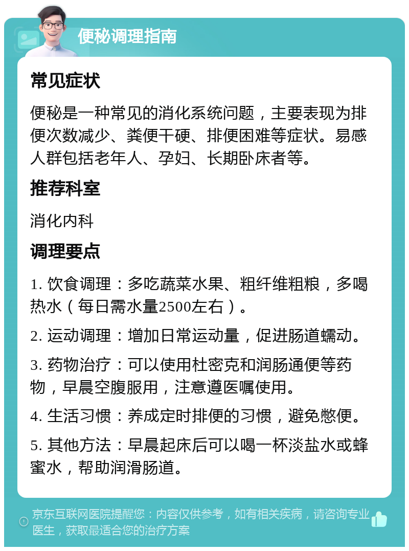 便秘调理指南 常见症状 便秘是一种常见的消化系统问题，主要表现为排便次数减少、粪便干硬、排便困难等症状。易感人群包括老年人、孕妇、长期卧床者等。 推荐科室 消化内科 调理要点 1. 饮食调理：多吃蔬菜水果、粗纤维粗粮，多喝热水（每日需水量2500左右）。 2. 运动调理：增加日常运动量，促进肠道蠕动。 3. 药物治疗：可以使用杜密克和润肠通便等药物，早晨空腹服用，注意遵医嘱使用。 4. 生活习惯：养成定时排便的习惯，避免憋便。 5. 其他方法：早晨起床后可以喝一杯淡盐水或蜂蜜水，帮助润滑肠道。