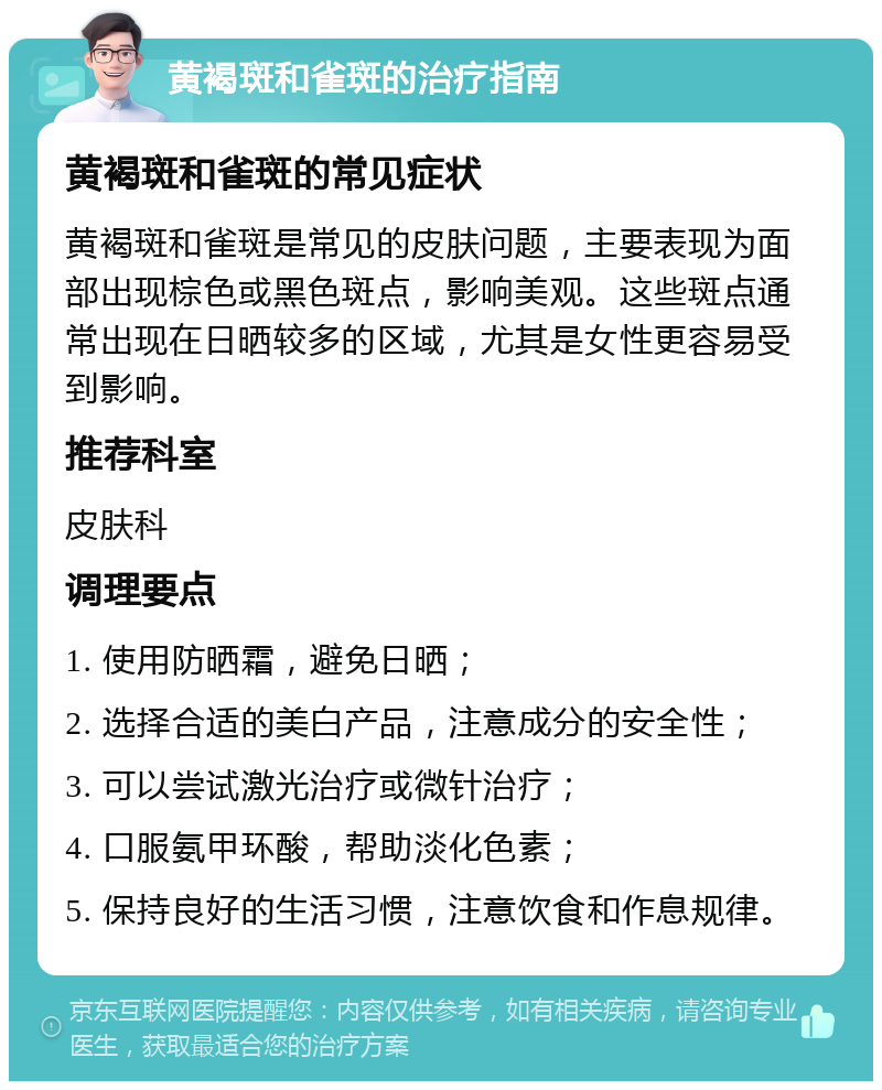 黄褐斑和雀斑的治疗指南 黄褐斑和雀斑的常见症状 黄褐斑和雀斑是常见的皮肤问题，主要表现为面部出现棕色或黑色斑点，影响美观。这些斑点通常出现在日晒较多的区域，尤其是女性更容易受到影响。 推荐科室 皮肤科 调理要点 1. 使用防晒霜，避免日晒； 2. 选择合适的美白产品，注意成分的安全性； 3. 可以尝试激光治疗或微针治疗； 4. 口服氨甲环酸，帮助淡化色素； 5. 保持良好的生活习惯，注意饮食和作息规律。