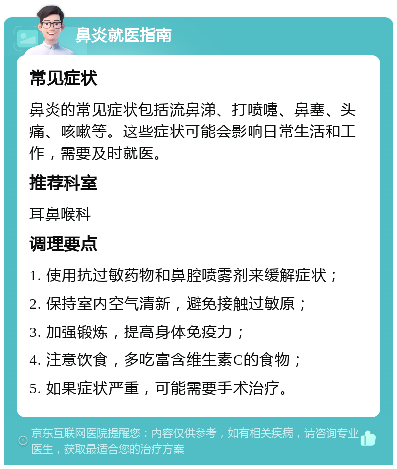 鼻炎就医指南 常见症状 鼻炎的常见症状包括流鼻涕、打喷嚏、鼻塞、头痛、咳嗽等。这些症状可能会影响日常生活和工作，需要及时就医。 推荐科室 耳鼻喉科 调理要点 1. 使用抗过敏药物和鼻腔喷雾剂来缓解症状； 2. 保持室内空气清新，避免接触过敏原； 3. 加强锻炼，提高身体免疫力； 4. 注意饮食，多吃富含维生素C的食物； 5. 如果症状严重，可能需要手术治疗。