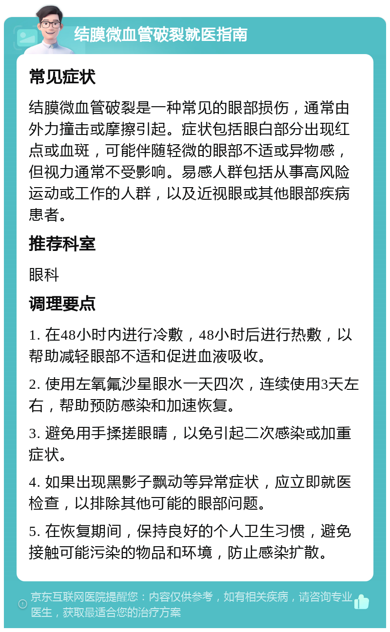 结膜微血管破裂就医指南 常见症状 结膜微血管破裂是一种常见的眼部损伤，通常由外力撞击或摩擦引起。症状包括眼白部分出现红点或血斑，可能伴随轻微的眼部不适或异物感，但视力通常不受影响。易感人群包括从事高风险运动或工作的人群，以及近视眼或其他眼部疾病患者。 推荐科室 眼科 调理要点 1. 在48小时内进行冷敷，48小时后进行热敷，以帮助减轻眼部不适和促进血液吸收。 2. 使用左氧氟沙星眼水一天四次，连续使用3天左右，帮助预防感染和加速恢复。 3. 避免用手揉搓眼睛，以免引起二次感染或加重症状。 4. 如果出现黑影子飘动等异常症状，应立即就医检查，以排除其他可能的眼部问题。 5. 在恢复期间，保持良好的个人卫生习惯，避免接触可能污染的物品和环境，防止感染扩散。