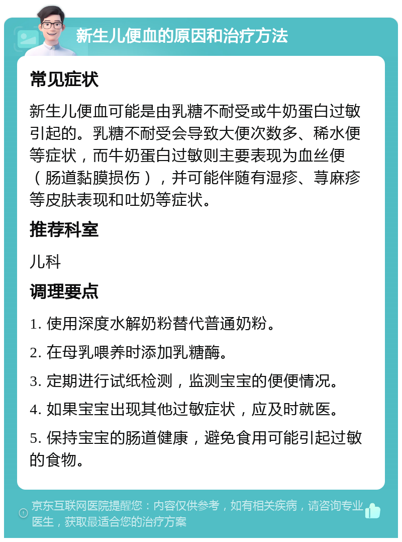 新生儿便血的原因和治疗方法 常见症状 新生儿便血可能是由乳糖不耐受或牛奶蛋白过敏引起的。乳糖不耐受会导致大便次数多、稀水便等症状，而牛奶蛋白过敏则主要表现为血丝便（肠道黏膜损伤），并可能伴随有湿疹、荨麻疹等皮肤表现和吐奶等症状。 推荐科室 儿科 调理要点 1. 使用深度水解奶粉替代普通奶粉。 2. 在母乳喂养时添加乳糖酶。 3. 定期进行试纸检测，监测宝宝的便便情况。 4. 如果宝宝出现其他过敏症状，应及时就医。 5. 保持宝宝的肠道健康，避免食用可能引起过敏的食物。