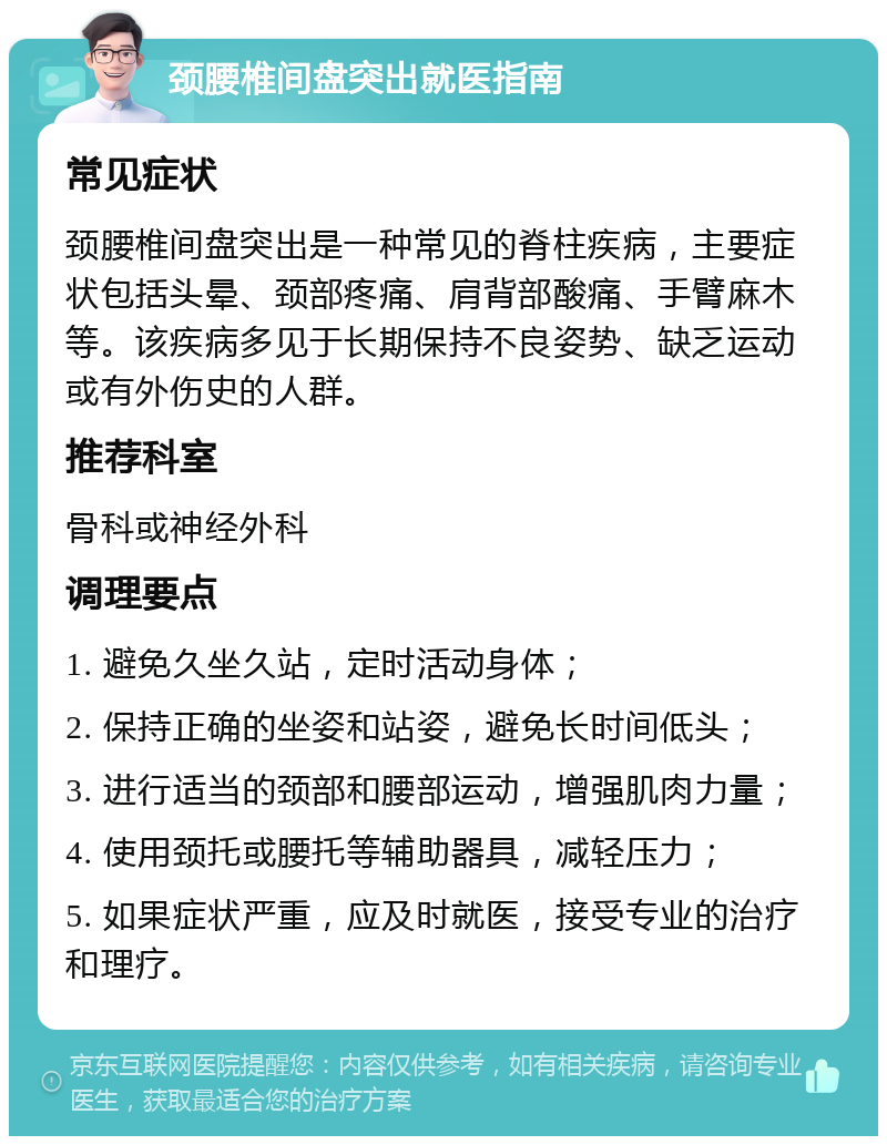 颈腰椎间盘突出就医指南 常见症状 颈腰椎间盘突出是一种常见的脊柱疾病，主要症状包括头晕、颈部疼痛、肩背部酸痛、手臂麻木等。该疾病多见于长期保持不良姿势、缺乏运动或有外伤史的人群。 推荐科室 骨科或神经外科 调理要点 1. 避免久坐久站，定时活动身体； 2. 保持正确的坐姿和站姿，避免长时间低头； 3. 进行适当的颈部和腰部运动，增强肌肉力量； 4. 使用颈托或腰托等辅助器具，减轻压力； 5. 如果症状严重，应及时就医，接受专业的治疗和理疗。