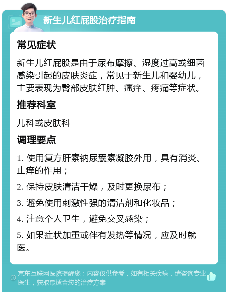 新生儿红屁股治疗指南 常见症状 新生儿红屁股是由于尿布摩擦、湿度过高或细菌感染引起的皮肤炎症，常见于新生儿和婴幼儿，主要表现为臀部皮肤红肿、瘙痒、疼痛等症状。 推荐科室 儿科或皮肤科 调理要点 1. 使用复方肝素钠尿囊素凝胶外用，具有消炎、止痒的作用； 2. 保持皮肤清洁干燥，及时更换尿布； 3. 避免使用刺激性强的清洁剂和化妆品； 4. 注意个人卫生，避免交叉感染； 5. 如果症状加重或伴有发热等情况，应及时就医。