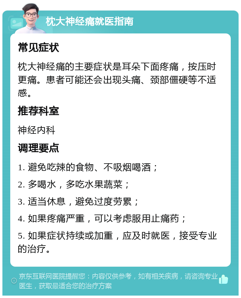 枕大神经痛就医指南 常见症状 枕大神经痛的主要症状是耳朵下面疼痛，按压时更痛。患者可能还会出现头痛、颈部僵硬等不适感。 推荐科室 神经内科 调理要点 1. 避免吃辣的食物、不吸烟喝酒； 2. 多喝水，多吃水果蔬菜； 3. 适当休息，避免过度劳累； 4. 如果疼痛严重，可以考虑服用止痛药； 5. 如果症状持续或加重，应及时就医，接受专业的治疗。