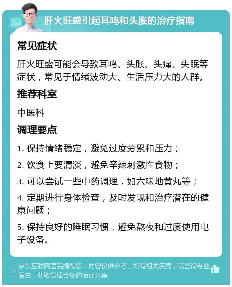 肝火旺盛引起耳鸣和头胀的治疗指南 常见症状 肝火旺盛可能会导致耳鸣、头胀、头痛、失眠等症状，常见于情绪波动大、生活压力大的人群。 推荐科室 中医科 调理要点 1. 保持情绪稳定，避免过度劳累和压力； 2. 饮食上要清淡，避免辛辣刺激性食物； 3. 可以尝试一些中药调理，如六味地黄丸等； 4. 定期进行身体检查，及时发现和治疗潜在的健康问题； 5. 保持良好的睡眠习惯，避免熬夜和过度使用电子设备。