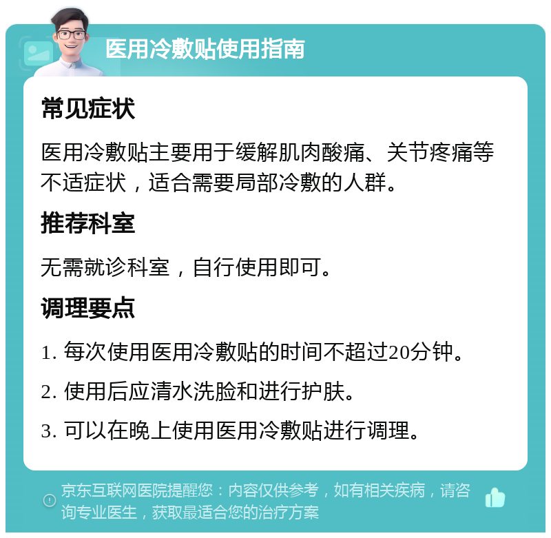 医用冷敷贴使用指南 常见症状 医用冷敷贴主要用于缓解肌肉酸痛、关节疼痛等不适症状，适合需要局部冷敷的人群。 推荐科室 无需就诊科室，自行使用即可。 调理要点 1. 每次使用医用冷敷贴的时间不超过20分钟。 2. 使用后应清水洗脸和进行护肤。 3. 可以在晚上使用医用冷敷贴进行调理。