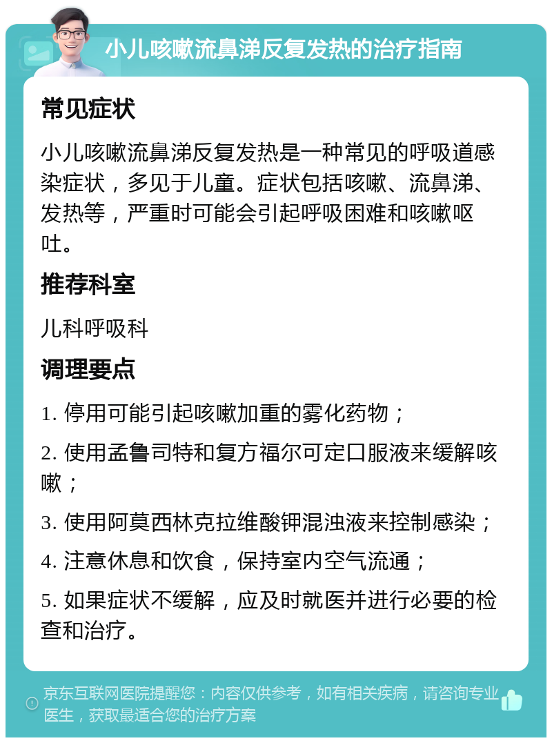 小儿咳嗽流鼻涕反复发热的治疗指南 常见症状 小儿咳嗽流鼻涕反复发热是一种常见的呼吸道感染症状，多见于儿童。症状包括咳嗽、流鼻涕、发热等，严重时可能会引起呼吸困难和咳嗽呕吐。 推荐科室 儿科呼吸科 调理要点 1. 停用可能引起咳嗽加重的雾化药物； 2. 使用孟鲁司特和复方福尔可定口服液来缓解咳嗽； 3. 使用阿莫西林克拉维酸钾混浊液来控制感染； 4. 注意休息和饮食，保持室内空气流通； 5. 如果症状不缓解，应及时就医并进行必要的检查和治疗。