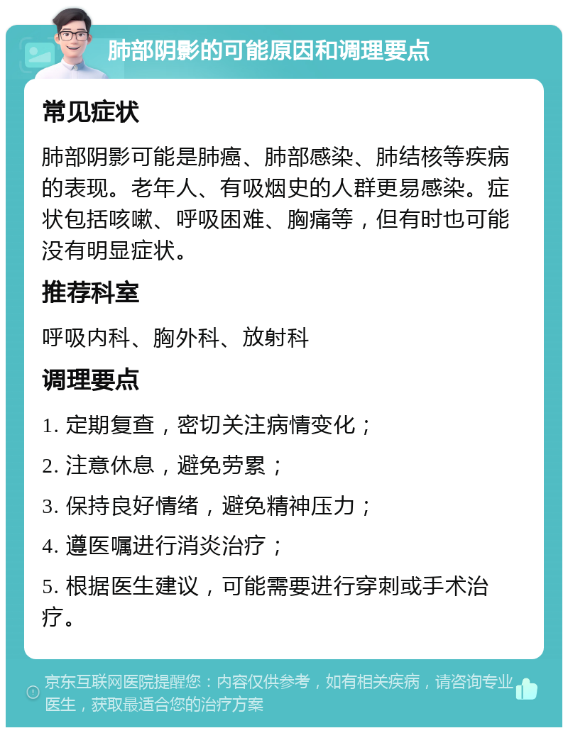 肺部阴影的可能原因和调理要点 常见症状 肺部阴影可能是肺癌、肺部感染、肺结核等疾病的表现。老年人、有吸烟史的人群更易感染。症状包括咳嗽、呼吸困难、胸痛等，但有时也可能没有明显症状。 推荐科室 呼吸内科、胸外科、放射科 调理要点 1. 定期复查，密切关注病情变化； 2. 注意休息，避免劳累； 3. 保持良好情绪，避免精神压力； 4. 遵医嘱进行消炎治疗； 5. 根据医生建议，可能需要进行穿刺或手术治疗。