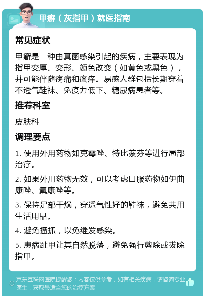 甲癣（灰指甲）就医指南 常见症状 甲癣是一种由真菌感染引起的疾病，主要表现为指甲变厚、变形、颜色改变（如黄色或黑色），并可能伴随疼痛和瘙痒。易感人群包括长期穿着不透气鞋袜、免疫力低下、糖尿病患者等。 推荐科室 皮肤科 调理要点 1. 使用外用药物如克霉唑、特比萘芬等进行局部治疗。 2. 如果外用药物无效，可以考虑口服药物如伊曲康唑、氟康唑等。 3. 保持足部干燥，穿透气性好的鞋袜，避免共用生活用品。 4. 避免搔抓，以免继发感染。 5. 患病趾甲让其自然脱落，避免强行剪除或拔除指甲。