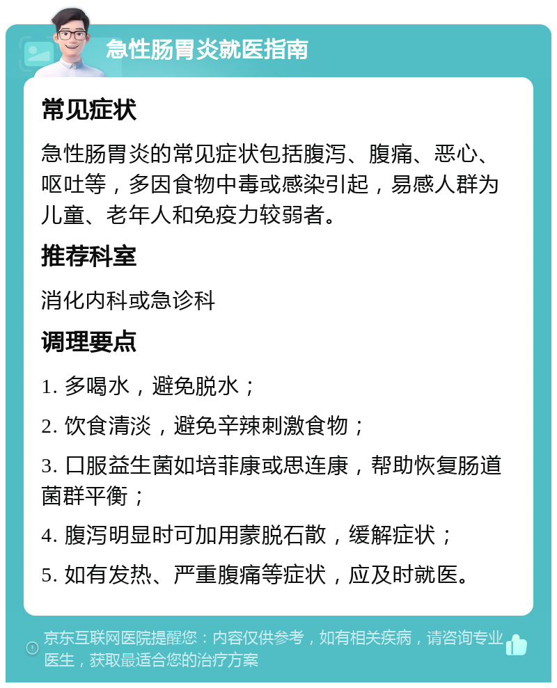 急性肠胃炎就医指南 常见症状 急性肠胃炎的常见症状包括腹泻、腹痛、恶心、呕吐等，多因食物中毒或感染引起，易感人群为儿童、老年人和免疫力较弱者。 推荐科室 消化内科或急诊科 调理要点 1. 多喝水，避免脱水； 2. 饮食清淡，避免辛辣刺激食物； 3. 口服益生菌如培菲康或思连康，帮助恢复肠道菌群平衡； 4. 腹泻明显时可加用蒙脱石散，缓解症状； 5. 如有发热、严重腹痛等症状，应及时就医。