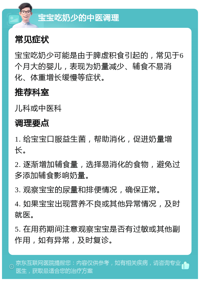 宝宝吃奶少的中医调理 常见症状 宝宝吃奶少可能是由于脾虚积食引起的，常见于6个月大的婴儿，表现为奶量减少、辅食不易消化、体重增长缓慢等症状。 推荐科室 儿科或中医科 调理要点 1. 给宝宝口服益生菌，帮助消化，促进奶量增长。 2. 逐渐增加辅食量，选择易消化的食物，避免过多添加辅食影响奶量。 3. 观察宝宝的尿量和排便情况，确保正常。 4. 如果宝宝出现营养不良或其他异常情况，及时就医。 5. 在用药期间注意观察宝宝是否有过敏或其他副作用，如有异常，及时复诊。