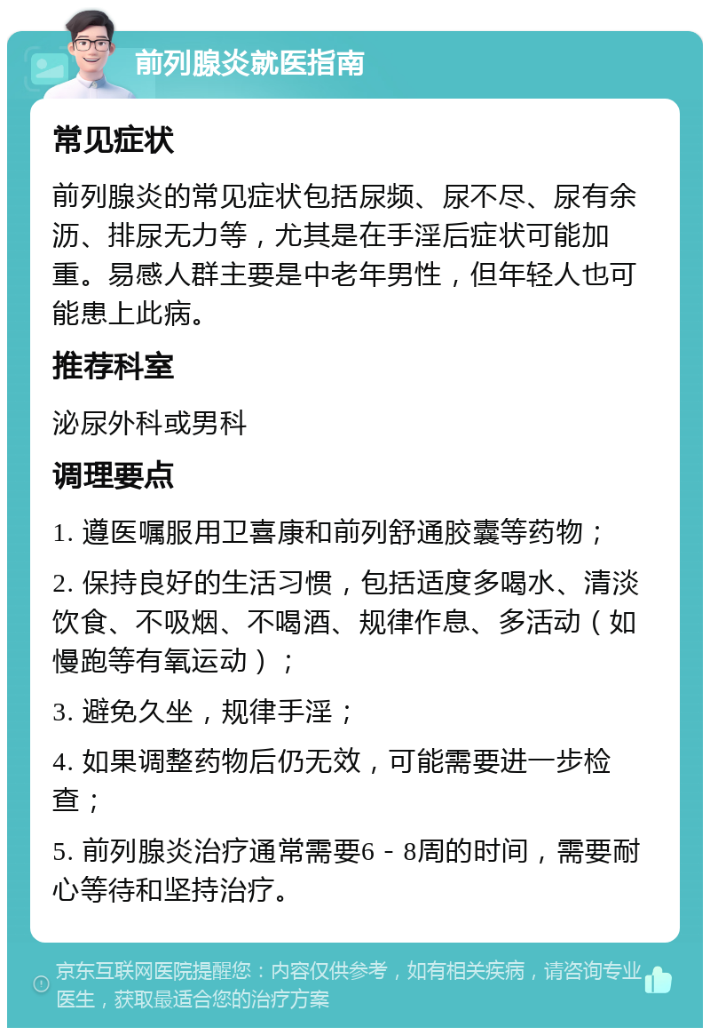 前列腺炎就医指南 常见症状 前列腺炎的常见症状包括尿频、尿不尽、尿有余沥、排尿无力等，尤其是在手淫后症状可能加重。易感人群主要是中老年男性，但年轻人也可能患上此病。 推荐科室 泌尿外科或男科 调理要点 1. 遵医嘱服用卫喜康和前列舒通胶囊等药物； 2. 保持良好的生活习惯，包括适度多喝水、清淡饮食、不吸烟、不喝酒、规律作息、多活动（如慢跑等有氧运动）； 3. 避免久坐，规律手淫； 4. 如果调整药物后仍无效，可能需要进一步检查； 5. 前列腺炎治疗通常需要6－8周的时间，需要耐心等待和坚持治疗。