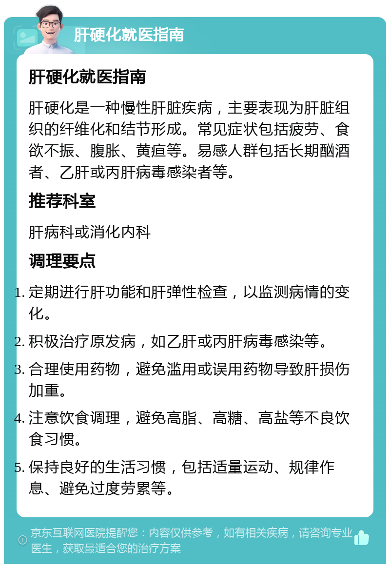 肝硬化就医指南 肝硬化就医指南 肝硬化是一种慢性肝脏疾病，主要表现为肝脏组织的纤维化和结节形成。常见症状包括疲劳、食欲不振、腹胀、黄疸等。易感人群包括长期酗酒者、乙肝或丙肝病毒感染者等。 推荐科室 肝病科或消化内科 调理要点 定期进行肝功能和肝弹性检查，以监测病情的变化。 积极治疗原发病，如乙肝或丙肝病毒感染等。 合理使用药物，避免滥用或误用药物导致肝损伤加重。 注意饮食调理，避免高脂、高糖、高盐等不良饮食习惯。 保持良好的生活习惯，包括适量运动、规律作息、避免过度劳累等。