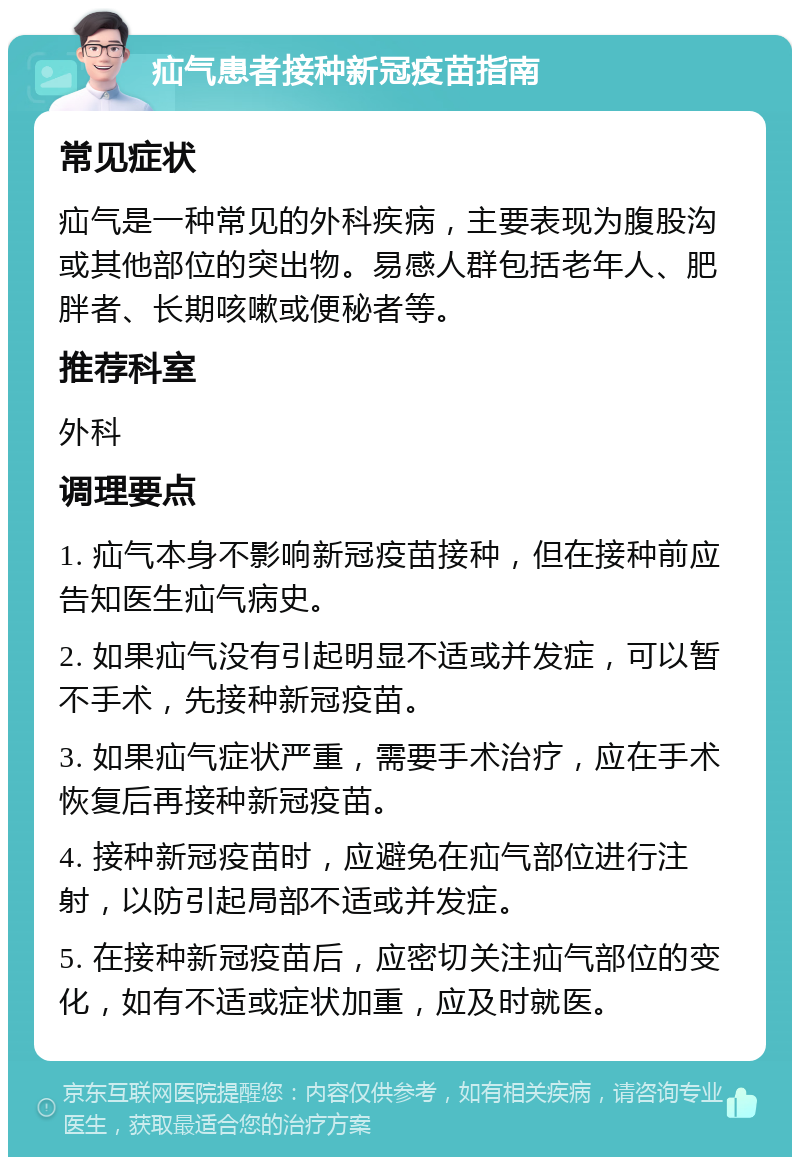 疝气患者接种新冠疫苗指南 常见症状 疝气是一种常见的外科疾病，主要表现为腹股沟或其他部位的突出物。易感人群包括老年人、肥胖者、长期咳嗽或便秘者等。 推荐科室 外科 调理要点 1. 疝气本身不影响新冠疫苗接种，但在接种前应告知医生疝气病史。 2. 如果疝气没有引起明显不适或并发症，可以暂不手术，先接种新冠疫苗。 3. 如果疝气症状严重，需要手术治疗，应在手术恢复后再接种新冠疫苗。 4. 接种新冠疫苗时，应避免在疝气部位进行注射，以防引起局部不适或并发症。 5. 在接种新冠疫苗后，应密切关注疝气部位的变化，如有不适或症状加重，应及时就医。