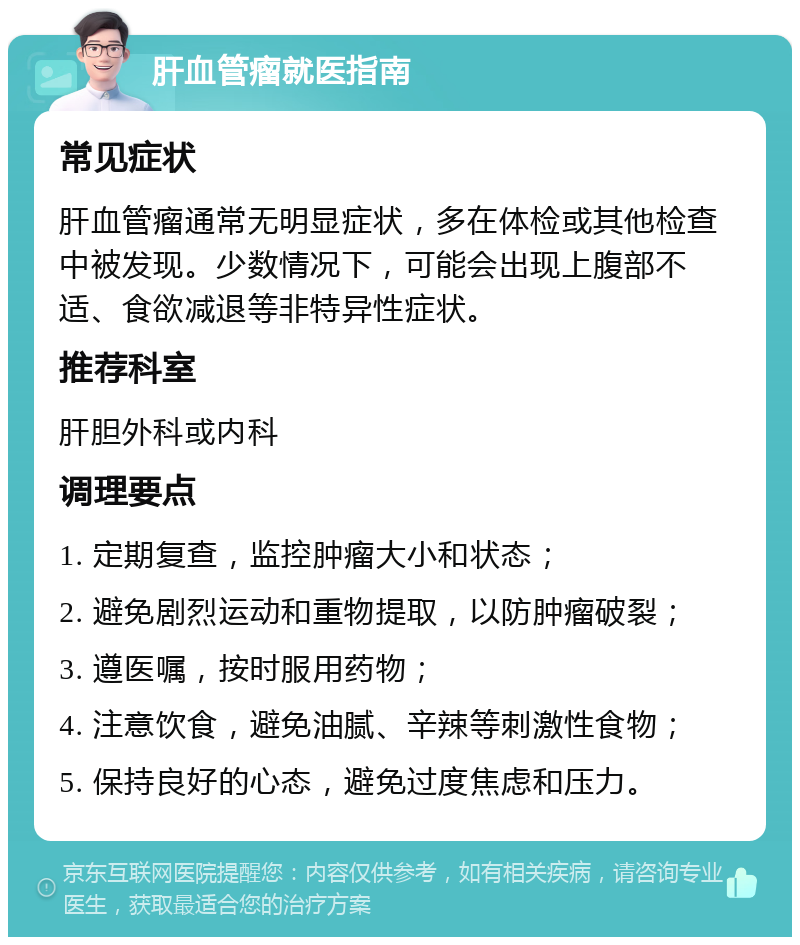 肝血管瘤就医指南 常见症状 肝血管瘤通常无明显症状，多在体检或其他检查中被发现。少数情况下，可能会出现上腹部不适、食欲减退等非特异性症状。 推荐科室 肝胆外科或内科 调理要点 1. 定期复查，监控肿瘤大小和状态； 2. 避免剧烈运动和重物提取，以防肿瘤破裂； 3. 遵医嘱，按时服用药物； 4. 注意饮食，避免油腻、辛辣等刺激性食物； 5. 保持良好的心态，避免过度焦虑和压力。